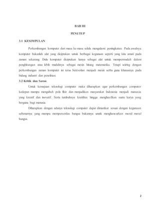 2
BAB III
PENUTUP
3.1 KESIMPULAN
Perkembangan komputer dari masa ke masa selalu mengalami peningkatan. Pada awalnya
komputer bukanlah alat yang diciptakan untuk berbagai kegunaan seperti yang kita amati pada
zaman sekarang. Dulu komputer diciptakan hanya sebagai alat untuk mempermudah dalam
penghitungan atau lebih mudahnya sebagai mesin hitung matematika. Tetapi seiring dengan
perkembangan zaman komputer ini terus berevolusi menjadi mesin serba guna khususnya pada
bidang industri dan penelitian.
3.2 Kritik dan Saran
Untuk kemajuan teknologi computer maka diharapkan agar perkembangan computer
kedepan mampu mengubah pola fikir dan menjadikan masyarakat Indonesia menjadi manusia
yang kreatif dan inovatif. Serta tumbuhnya kratifitas hingga menghasilkan suatu karya yang
berguna bagi manusia.
Diharapkan dengan adanya teknologi computer dapat dimanfaat sesuai dengan kegunaan
sebenarnya yang mampu mempercerdas bangsa bukannya unutk menghancurkan moral moral
bangsa.
 