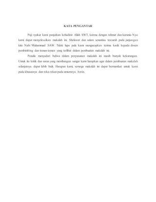 KATA PENGANTAR
Puji syukur kami panjatkan kehadirat Allah SWT, karena dengan rahmat dan karunia-Nya
kami dapat menyelesaikan makalah ini. Sholawat dan salam senantisa tercurah pada junjungan
kita Nabi Muhammad SAW. Tidak lupa pula kami mengucapkan terima kasih kepada dosen
pembimbing dan teman-teman yang terlibat dalam pembuatan makalah ini.
Penulis menyadari bahwa dalam penyusunan makalah ini masih banyak kekurangan.
Untuk itu kritik dan saran yang membangun sangat kami harapkan agar dalam pembuatan makalah
selanjutnya dapat lebih baik. Harapan kami, semoga makalah ini dapat bermanfaat untuk kami
pada khususnya dan reka-rekan,pada,umumnya.,Amin.
 