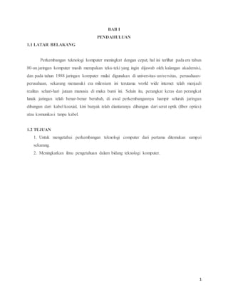 1
BAB I
PENDAHULUAN
1.1 LATAR BELAKANG
Perkembangan teknologi komputer meningkat dengan cepat, hal ini terlihat pada era tahun
80-an jaringan komputer masih merupakan teka-teki yang ingin dijawab oleh kalangan akademisi,
dan pada tahun 1988 jaringan komputer mulai digunakan di universitas-universitas, perusahaan-
perusahaan, sekarang memasuki era milenium ini terutama world wide internet telah menjadi
realitas sehari-hari jutaan manusia di muka bumi ini. Selain itu, perangkat keras dan perangkat
lunak jaringan telah benar-benar berubah, di awal perkembangannya hampir seluruh jaringan
dibangun dari kabel koaxial, kini banyak telah diantaranya dibangun dari serat optik (fiber optics)
atau komunikasi tanpa kabel.
1.2 TUJUAN
1. Untuk mengetahui perkembangan teknologi computer dari pertama ditemukan sampai
sekarang.
2. Meningkatkan ilmu pengetahuan dalam bidang teknologi komputer.
 