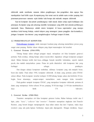 1
elektronik untuk membantu manusia dalam penghitungan dan pengolahan data supaya bisa
mendapatkan hasil lebih cepat. Komputeryang kita temui saat ini adalah suatu evolusi panjang dari
penemuan-penemuan manusia sejak dahulu kala berupa alat mekanik maupun elektronik
Saat ini komputer dan piranti pendukungnya telah masuk dalam setiap aspek kehidupan dan
pekerjaan. Komputer yang ada sekarang memiliki kemampuan yang lebih dari sekedar perhitungan
matematik biasa. Diantaranya adalah sistem komputer di kassa supermarket yang mampu
membaca kode barang belanja, sentral telepon yang menangani jutaan panggilan dan komunikasi,
jaringan komputer dan internet yang menghubungkan berbagai tempat di dunia.
2.2 PERKEMBANGAN KOMPUTER
Perkembangan komputer untuk mencapai keadaan yang sekarang memerlukan proses yang
sangat amat panjang. Berikut ulasan tahapan yang dapat menerangkan hal tersebut:
1.mGenerasimPertamam(1944-1959)
Tabung hampa udara sebagai penguat sinyal, merupakan ciri khas komputer generasi
pertama. Pada awalnya, tabung hampa udara (vacum-tube) digunakan sebagai komponen penguat
sinyal. Bahan bakunya terdiri dari kaca, sehingga banyak memiliki kelemahan, seperti: mudah
pecah, dan mudah menyalurkan panas. Panas ini perlu dinetralisir oleh komponen lain yang
berfungsi sebagai pendingin.
Dan dengan adanya komponen tambahan, akhirnya komputer yang ada menjadi besar,
berat dan mahal. Pada tahun 1946, komputer elektronik di dunia yang pertama yakni ENIAC
selesai dibuat. Pada komputer tersebut terdapat 18.800 tabung hampa udara dan berbobot 30 ton.
begitu besar ukurannya, sampai-sampai memerlukan suatu ruangan kelas tersendiri.
Pada gambar nampak komputer ENIAC, yang merupakan komputer elektronik pertama di
dunia yang mempunyai bobot seberat 30 ton, panjang 30 M dan tinggi 2.4 M dan membutuhkan
daya listrik 174 kilowatts.
2.mGenerasimKeduam(1960-1964)
Transistor merupakan ciri khas komputer generasi kedua. Bahan bakunya terdiri atas 3
lapis, yaitu: “basic”, “collector” dan “emmiter”. Transistor merupakan singkatan dari Transfer
Resistor, yang berarti dengan mempengaruhi daya tahan antara dua dari 3 lapisan, maka daya
(resistor) yang ada pada lapisan berikutnya dapat pula dipengaruhi. Dengan demikian, fungsi
 
