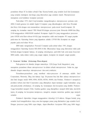 1
pemadatan ribuan IC ke dalam sebuah Chip. Karena bentuk yang semakin kecil dan kemampuan
yang semakin meningkat dan harga yang ditawarkan juga semakin murah. Microprocessor
merupakan awal kelahiran komputer personal.
Pada tahun 1971, Intel Corp kemudian mengembangkan microprocessor pertama serie
4004. Contoh generasi ini adalah Apple I Computer yang dikembangkan oleh Steve Wozniak
dan Steve Jobs dengan cara memasukkan microprocessor pada circuit board komputer. Di
samping itu, kemudian muncul TRS Model 80 dengan processor jenis Motorola 68000 dan Zilog
Z-80 menggunakan 64Kb RAM standard. Komputer Apple II-e yang menggunakan processor
jenis 6502R serta Ram sebesar 64 Kb, juga merupakan salah satu komputer PC sangat popular
pada masa itu. Operating Sistem yang digunakan adalah: CP/M 8 Bit. Komputer ini sangat
populer pada awal tahun 80-an.
IBM mulai mengeluarkan Personal Computer pada sekitar tahun 1981, dengan
menggunakan Operating System MS-DOS 16 Bit. Dikarenakan harga yang ditawarkan tidak jauh
berbeda dengan komputer lainnya, di samping teknologinya jauh lebih baik serta nama besar dari
IBM sendiri, maka dalam waktu yang sangat singkat, komputer ini menjadi sangat popular.
5.mGenerasimKelimam(Sekarang–Masaldepan)
Pada generasi ini ditandai dengan munculnya: LSI (Large Scale Integration) yang
merupakan pemadatan ribuan microprocessor ke dalam sebuah microprocesor. Selain itu, juga
ditandai dengan munculnya microprocessor dan semi conductor.
Perusahaan-perusahaan yang membuat micro-processor di antaranya adalah: Intel
Corporation, Motorola, Zilog dan lainnya lagi. Di pasaran bisa kita lihat adanya microprocessor
dari Intel dengan model 4004, 8088, 80286, 80386, 80486, dan Pentium. Pentium-4 merupakan
produksi terbaru dari Intel Corporation yang diharapkan dapat menutupi segala kelemahan yang
ada pada produk sebelumnya, di samping itu, kemampuan dan kecepatan yang dimiliki Pentium-
4 juga bertambah menjadi 2 Ghz. Gambar-gambar yang ditampilkan menjadi lebih halus dan lebih
tajam, di samping itu kecepatan memproses, mengirim ataupun menerima gambar juga menjadi
semakin cepat.
Pentium-4 diproduksi dengan menggunakan teknologi 0.18 mikron. Dengan bentuk yang
semakin kecil mengakibatkan daya, arus dan tegangan panas yang dikeluarkan juga semakin kecil.
Dengan processor yang lebih cepat dingin, dapat dihasilkan kecepatan MHz yang lebih tinggi.
 