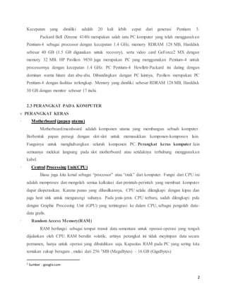 2
Kecepatan yang dimiliki adalah 20 kali lebih cepat dari generasi Pentium 3.
Packard Bell iXtreme 4140i merupakan salah satu PC komputer yang telah menggunakan
Pentium-4 sebagai processor dengan kecepatan 1.4 GHz, memory RDRAM 128 MB, Harddisk
sebesar 40 GB (1.5 GB digunakan untuk recovery), serta video card GeForce2 MX dengan
memory 32 MB. HP Pavilion 9850 juga merupakan PC yang menggunakan Pentium-4 untuk
processornya dengan kecepatan 1.4 GHz. PC Pentium-4 Hewllett-Packard ini dating dengan
dominan warna hitam dan abu-abu. Dibandingkan dengan PC lainnya, Pavilion merupakan PC
Pentium-4 dengan fasilitas terlengkap. Memory yang dimiliki sebesar RDRAM 128 MB, Harddisk
30 GB dengan monitor sebesar 17 inchi.
2.3 PERANGKAT PADA KOMPUTER
v PERANGKAT KERAS
· Motherboard,(papan,utama)
Motherboard/mainboard adalah komponen utama yang membangun sebuah komputer.
Berbentuk papan persegi dengan slot-slot untuk memasukkan komponen-komponen lain.
Fungsinya untuk menghubungkan seluruh komponen PC. Perangkat keras komputer lain
semuanya melekat langsung pada slot motherboard atau setidaknya terhubung menggunakan
kabel.
· Central,Processing,Unit(CPU)
Biasa juga kita kenal sebagai “processor” atau “otak” dari komputer. Fungsi dari CPU ini
adalah memproses dan mengolah semua kalkulasi dan perintah-perintah yang membuat komputer
dapat dioperasikan. Karena panas yang dihasilkannya, CPU selalu dilengkapi dengan kipas dan
juga heat sink untuk mengurangi suhunya. Pada jenis-jenis CPU terbaru, sudah dilengkapi pula
dengan Graphic Processing Unit (GPU) yang terintegrasi ke dalam CPU, sebagai pengolah data-
data grafis.
· Random,Access,Memory(RAM)
RAM berfungsi sebagai tempat transit data sementara untuk operasi-operasi yang tengah
dijalankan oleh CPU. RAM bersifat volatile, artinya perangkat ini tidak meyimpan data secara
permanen, hanya untuk operasi yang dibutuhkan saja. Kapasitas RAM pada PC yang sering kita
temukan cukup beragam , mulai dari 256 1MB (MegaBytes) – 16 GB (GigaBytes)
1 Sumber : google.com
 