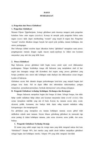 BAB II
PEMBAHASAN
A. Pengertian dan Proses Globalisasi
1. Pengertian Globalisasi
Menurut Prijono Tjjiptoherijanto, konsep globalisasi pada dasarnya mengacu pada pengertian
ketiadaan batas antar negara (stateless). Konsep ini merujuk pada pengertian bahwa suatu
negara (state) tidak dapat membendung “sesuatu” yang terjadi di negara lain. Pengertian
“sesuatu” tersebut dikaitkan dengan banyak hal seperti pola perilaku, tatanan kehidupan, dan
sistem perdagangan.
Dari beberapa definisi tersebut dapat dikatakan bahwa “globalisasi” merupakan suatu proses
pengintegrasian manusia dengan segala macam aspek-aspeknya ke dalam satu kesatuan
masyarakat yang utuh dan yang lebih besar.
2. Proses Globalisasi
Bagi Indonesia, proses globalisasi telah begitu terasa sekali sejak awal dilaksanakan
pembangunan. Dengan kembalinya tenaga ahli Indonesia yang menjalankan studi di luar
negeri dan datangnya tenaga ahli (konsultan) dari negara asing, proses globalisasi yang
berupa pemikiran atau sistem nilai kehidupan mulai diadopsi dan dilaksanakan sesuai dengan
kondisi di Indonesia.
Globalisasi secara fisik ditandai dengan perkembangan kota-kota yang menjadi bagian dari
jaringan kota dunia. Hal ini dapat dilihat dari infrastruktur telekomunikasi, jaringan
transportasi, perusahaan-perusahaan berskala internasional serta cabang-cabangnya.
B. Pengaruh Globalisasi terhadap Kehidupan Berbangsa dan Bernegara
Bangsa Indonesia merupakan bagian dari bangsa di dunia. Sebagai bangsa, kita tidak
hidup sendiri melainkan hidup dalam satu kesatuan masyarakat dunia (world society). Kita
semua merupakan makhluk yang ada di bumi. Karena itu, manusia secara alam, sosial,
ekonomi, politik, keamanan, dan budaya tidak dapat saling terpisah melainkan saling
ketergantungan dan mempengaruhi.
Era globalisasi yang merupakan era tatanan kehidupan manusia secara global telah
melibatkan seluruh umat manusia. Secara khusus gelombang globalisasi itu memasuki tiga
arena penting di dalam kehidupan manusia, yaitu arena ekonomi, arena politik, dan arena
budaya.
1. Pengaruh Globalisasi Terhadap Remaja
Di zaman yang sudah sangat maju ini, remaja mana yang tidak mengenal makna dari kata
“Globalisasi”? Hampir 90% dari mereka yang sudah akrab bahkan menjadikan globalisasi
sebagai bagian dari kehidupan mereka. Adapun 10% yang tidak mengenal dan tidak
 