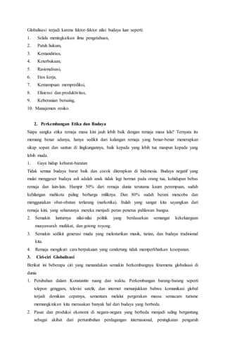 Globalisasi terjadi karena faktor-faktor nilai budaya luar seperti:
1. Selalu meningkatkan ilmu pengetahuan,
2. Patuh hukum,
3. Kemandirian,
4. Keterbukaan,
5. Rasionalisasi,
6. Etos kerja,
7. Kemampuan memprediksi,
8. Efisiensi dan produktivitas,
9. Keberanian bersaing,
10. Manajemen resiko.
2. Perkembangan Etika dan Budaya
Siapa sangka etika remaja masa kini jauh lebih baik dengan remaja masa lalu? Ternyata itu
memang benar adanya, hanya sedikit dari kalangan remaja yang benar-benar menerapkan
sikap sopan dan santun di lingkungannya, baik kepada yang lebih tua maupun kepada yang
lebih muda.
1. Gaya hidup kebarat-baratan
Tidak semua budaya barat baik dan cocok diterapkan di Indonesia. Budaya negatif yang
mulai menggeser budaya asli adalah anak tidak lagi hormat pada orang tua, kehidupan bebas
remaja dan lain-lain. Hampir 50% dari remaja dunia terutama kaum perempuan, sudah
kehilangan mahkota paling berharga miliknya. Dan 80% sudah berani mencoba dan
menggunakan obat-obatan terlarang (narkotika). Itulah yang sangat kita sayangkan dari
remaja kini, yang seharusnya mereka menjadi peran penerus pahlawan bangsa.
2. Semakin lunturnya nilai-nilai politik yang berdasarkan semangat kekeluargaan
musyawarah mufakat, dan gotong royong.
3. Semakin sedikit generasi muda yang melestarikan musik, tarian, dan budaya tradisional
kita.
4. Remaja mengikuti cara berpakaian yang cenderung tidak memperlihatkan kesopanan.
3. Ciri-ciri Globalisasi
Berikut ini beberapa ciri yang menandakan semakin berkembangnya fenomena globalisasi di
dunia
1. Perubahan dalam Konstantin ruang dan waktu. Perkembangan barang-barang seperti
telepon genggam, televisi satelit, dan internet menunjukkan bahwa komunikasi global
terjadi demikian cepatnya, sementara melalui pergerakan massa semacam turisme
memungkinkan kita merasakan banyak hal dari budaya yang berbeda.
2. Pasar dan produksi ekonomi di negara-negara yang berbeda menjadi saling bergantung
sebagai akibat dari pertumbuhan perdagangan internasional, peningkatan pengaruh
 