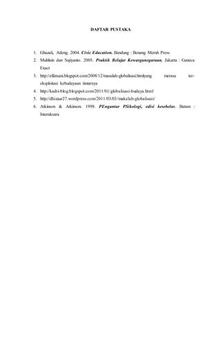 DAFTAR PUSTAKA
1. Ghazali, Adeng. 2004. Civic Education. Bandung : Benang Merah Press
2. Muhlisin dan Sujiyanto. 2005. Praktik Belajar Kewarganegaraan. Jakarta : Ganeca
Exact
3. http://elfatsani.blogspot.com/2008/12/masalah-globalisasi.htmlyang merasa ter-
eksploitasi kebudayaan timurnya
4. http://kadri-blog.blogspot.com/2011/01/globalisasi-budaya.html
5. http://dhizaar27.wordpress.com/2011/03/03/makalah-globalisasi/
6. Atkinson & Atkinson. 1998. PEngantar PSikologi, edisi kesebelas. Batam :
Interaksara
 