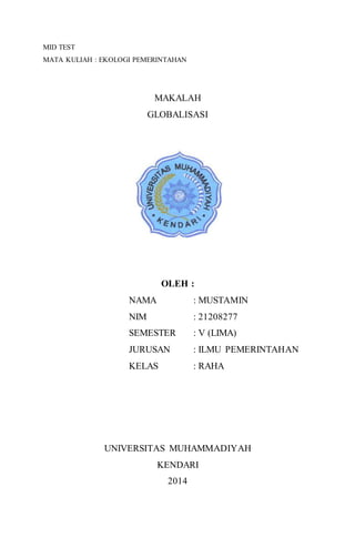 MID TEST
MATA KULIAH : EKOLOGI PEMERINTAHAN
MAKALAH
GLOBALISASI
OLEH :
NAMA : MUSTAMIN
NIM : 21208277
SEMESTER : V (LIMA)
JURUSAN : ILMU PEMERINTAHAN
KELAS : RAHA
UNIVERSITAS MUHAMMADIYAH
KENDARI
2014
 