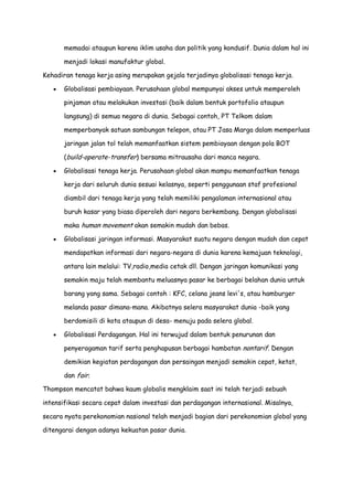 memadai ataupun karena iklim usaha dan politik yang kondusif. Dunia dalam hal ini
menjadi lokasi manufaktur global.
Kehadiran tenaga kerja asing merupakan gejala terjadinya globalisasi tenaga kerja.
Globalisasi pembiayaan. Perusahaan global mempunyai akses untuk memperoleh
pinjaman atau melakukan investasi (baik dalam bentuk portofolio ataupun
langsung) di semua negara di dunia. Sebagai contoh, PT Telkom dalam
memperbanyak satuan sambungan telepon, atau PT Jasa Marga dalam memperluas
jaringan jalan tol telah memanfaatkan sistem pembiayaan dengan pola BOT
(build-operate-transfer) bersama mitrausaha dari manca negara.
Globalisasi tenaga kerja. Perusahaan global akan mampu memanfaatkan tenaga
kerja dari seluruh dunia sesuai kelasnya, seperti penggunaan staf profesional
diambil dari tenaga kerja yang telah memiliki pengalaman internasional atau
buruh kasar yang biasa diperoleh dari negara berkembang. Dengan globalisasi
maka human movement akan semakin mudah dan bebas.
Globalisasi jaringan informasi. Masyarakat suatu negara dengan mudah dan cepat
mendapatkan informasi dari negara-negara di dunia karena kemajuan teknologi,
antara lain melalui: TV,radio,media cetak dll. Dengan jaringan komunikasi yang
semakin maju telah membantu meluasnya pasar ke berbagai belahan dunia untuk
barang yang sama. Sebagai contoh : KFC, celana jeans levi's, atau hamburger
melanda pasar dimana-mana. Akibatnya selera masyarakat dunia -baik yang
berdomisili di kota ataupun di desa- menuju pada selera global.
Globalisasi Perdagangan. Hal ini terwujud dalam bentuk penurunan dan
penyeragaman tarif serta penghapusan berbagai hambatan nontarif. Dengan
demikian kegiatan perdagangan dan persaingan menjadi semakin cepat, ketat,
dan fair.
Thompson mencatat bahwa kaum globalis mengklaim saat ini telah terjadi sebuah
intensifikasi secara cepat dalam investasi dan perdagangan internasional. Misalnya,
secara nyata perekonomian nasional telah menjadi bagian dari perekonomian global yang
ditengarai dengan adanya kekuatan pasar dunia.

 