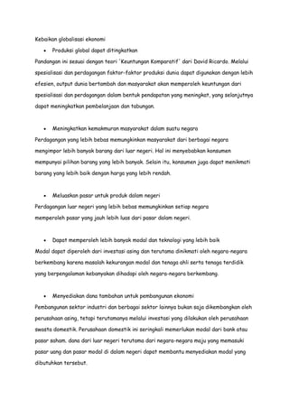 Kebaikan globalisasi ekonomi
Produksi global dapat ditingkatkan
Pandangan ini sesuai dengan teori 'Keuntungan Komparatif' dari David Ricardo. Melalui
spesialisasi dan perdagangan faktor-faktor produksi dunia dapat digunakan dengan lebih
efesien, output dunia bertambah dan masyarakat akan memperoleh keuntungan dari
spesialisasi dan perdagangan dalam bentuk pendapatan yang meningkat, yang selanjutnya
dapat meningkatkan pembelanjaan dan tabungan.

Meningkatkan kemakmuran masyarakat dalam suatu negara
Perdagangan yang lebih bebas memungkinkan masyarakat dari berbagai negara
mengimpor lebih banyak barang dari luar negeri. Hal ini menyebabkan konsumen
mempunyai pilihan barang yang lebih banyak. Selain itu, konsumen juga dapat menikmati
barang yang lebih baik dengan harga yang lebih rendah.

Meluaskan pasar untuk produk dalam negeri
Perdagangan luar negeri yang lebih bebas memungkinkan setiap negara
memperoleh pasar yang jauh lebih luas dari pasar dalam negeri.

Dapat memperoleh lebih banyak modal dan teknologi yang lebih baik
Modal dapat diperoleh dari investasi asing dan terutama dinikmati oleh negara-negara
berkembang karena masalah kekurangan modal dan tenaga ahli serta tenaga terdidik
yang berpengalaman kebanyakan dihadapi oleh negara-negara berkembang.

Menyediakan dana tambahan untuk pembangunan ekonomi
Pembangunan sektor industri dan berbagai sektor lainnya bukan saja dikembangkan oleh
perusahaan asing, tetapi terutamanya melalui investasi yang dilakukan oleh perusahaan
swasta domestik. Perusahaan domestik ini seringkali memerlukan modal dari bank atau
pasar saham. dana dari luar negeri terutama dari negara-negara maju yang memasuki
pasar uang dan pasar modal di dalam negeri dapat membantu menyediakan modal yang
dibutuhkan tersebut.

 