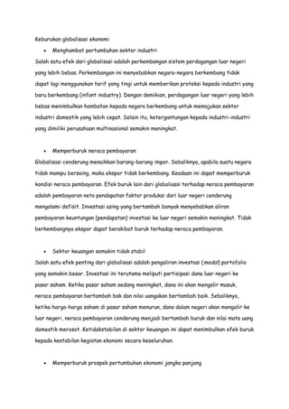 Keburukan globalisasi ekonomi
Menghambat pertumbuhan sektor industri
Salah satu efek dari globalisasi adalah perkembangan sistem perdagangan luar negeri
yang lebih bebas. Perkembangan ini menyebabkan negara-negara berkembang tidak
dapat lagi menggunakan tarif yang tingi untuk memberikan proteksi kepada industri yang
baru berkembang (infant industry). Dengan demikian, perdagangan luar negeri yang lebih
bebas menimbulkan hambatan kepada negara berkembang untuk memajukan sektor
industri domestik yang lebih cepat. Selain itu, ketergantungan kepada industri-industri
yang dimiliki perusahaan multinasional semakin meningkat.

Memperburuk neraca pembayaran
Globalisasi cenderung menaikkan barang-barang impor. Sebaliknya, apabila suatu negara
tidak mampu bersaing, maka ekspor tidak berkembang. Keadaan ini dapat memperburuk
kondisi neraca pembayaran. Efek buruk lain dari globaliassi terhadap neraca pembayaran
adalah pembayaran neto pendapatan faktor produksi dari luar negeri cenderung
mengalami defisit. Investasi asing yang bertambah banyak menyebabkan aliran
pembayaran keuntungan (pendapatan) investasi ke luar negeri semakin meningkat. Tidak
berkembangnya ekspor dapat berakibat buruk terhadap neraca pembayaran.

Sektor keuangan semakin tidak stabil
Salah satu efek penting dari globalisasi adalah pengaliran investasi (modal) portofolio
yang semakin besar. Investasi ini terutama meliputi partisipasi dana luar negeri ke
pasar saham. Ketika pasar saham sedang meningkat, dana ini akan mengalir masuk,
neraca pembayaran bertambah bak dan nilai uangakan bertambah baik. Sebaliknya,
ketika harga-harga saham di pasar saham menurun, dana dalam negeri akan mengalir ke
luar negeri, neraca pembayaran cenderung menjadi bertambah buruk dan nilai mata uang
domestik merosot. Ketidakstabilan di sektor keuangan ini dapat menimbulkan efek buruk
kepada kestabilan kegiatan ekonomi secara keseluruhan.

Memperburuk prospek pertumbuhan ekonomi jangka panjang

 