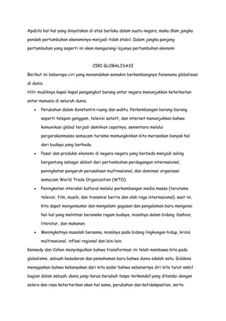Apabila hal-hal yang dinyatakan di atas berlaku dalam suatu negara, maka dlam jangka
pendek pertumbuhan ekonominya menjadi tidak stabil. Dalam jangka panjang
pertumbuhan yang seperti ini akan mengurangi lajunya pertumbuhan ekonomi

CIRI GLOBALISASI
Berikut ini beberapa ciri yang menandakan semakin berkembangnya fenomena globalisasi
di dunia.
Hilir mudiknya kapal-kapal pengangkut barang antar negara menunjukkan keterkaitan
antar manusia di seluruh dunia.
Perubahan dalam Konstantin ruang dan waktu. Perkembangan barang-barang
seperti telepon genggam, televisi satelit, dan internet menunjukkan bahwa
komunikasi global terjadi demikian cepatnya, sementara melalui
pergerakanmassa semacam turisme memungkinkan kita merasakan banyak hal
dari budaya yang berbeda.
Pasar dan produksi ekonomi di negara-negara yang berbeda menjadi saling
bergantung sebagai akibat dari pertumbuhan perdagangan internasional,
peningkatan pengaruh perusahaan multinasional, dan dominasi organisasi
semacam World Trade Organization (WTO).
Peningkatan interaksi kultural melalui perkembangan media massa (terutama
televisi, film, musik, dan transmisi berita dan olah raga internasional). saat ini,
kita dapat mengonsumsi dan mengalami gagasan dan pengalaman baru mengenai
hal-hal yang melintasi beraneka ragam budaya, misalnya dalam bidang fashion,
literatur, dan makanan.
Meningkatnya masalah bersama, misalnya pada bidang lingkungan hidup, krisis
multinasional, inflasi regional dan lain-lain.
Kennedy dan Cohen menyimpulkan bahwa transformasi ini telah membawa kita pada
globalisme, sebuah kesadaran dan pemahaman baru bahwa dunia adalah satu. Giddens
menegaskan bahwa kebanyakan dari kita sadar bahwa sebenarnya diri kita turut ambil
bagian dalam sebuah dunia yang harus berubah tanpa terkendali yang ditandai dengan
selera dan rasa ketertarikan akan hal sama, perubahan dan ketidakpastian, serta

 
