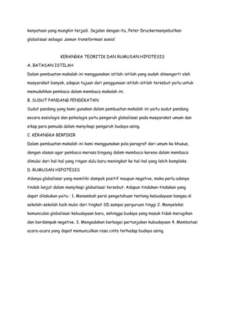 kenyataan yang mungkin terjadi. Sejalan dengan itu, Peter Druckermenyebutkan
globalisasi sebagai zaman transformasi sosial.

KERANGKA TEORITIK DAN RUMUSAN HIPOTESIS
A. BATASAN ISTILAH
Dalam pembuatan makalah ini menggunakan istilah-istilah yang sudah dimengerti oleh
masyarakat banyak, adapun tujuan dari penggunaan istilah-istilah tersebut yaitu untuk
memudahkan pembaca dalam membaca makalah ini.
B. SUDUT PANDANG PENDEKATAN
Sudut pandang yang kami gunakan dalam pembuatan mekalah ini yaitu sudut pandang
secara sosiologis dan psikologis yaitu pengaruh globalisasi pada masyarakat umum dan
sikap para pemuda dalam menyikapi pengaruh budaya asing.
C. KERANGKA BERPIKIR
Dalam pembuatan makalah ini kami menggunakan pola paragraf dari umum ke khusus,
dengan alasan agar pembaca merasa bingung dalam membaca karena dalam membaca
dimulai dari hal-hal yang ringan dulu baru meningkat ke hal-hal yang lebih kompleks.
D. RUMUSAN HIPOTESIS
Adanya globalisasi yang memiliki dampak positif maupun negative, maka perlu adanya
tindak lanjut dalam menyikapi globalisasi tersebut. Adapun tindakan-tindakan yang
dapat dilakukan yaitu : 1. Menambah porsi pengetahuan tentang kebudayaan bangsa di
sekolah-sekolah baik mulai dari tingkat SD sampai perguruan tinggi 2. Menyeleksi
kemunculan globalisasi kebudayaan baru, sehingga budaya yang masuk tidak merugikan
dan berdampak negative. 3. Mengadakan berbagai pertunjukan kubudayaan 4. Membatasi
acara-acara yang dapat memunculkan rasa cinta terhadap budaya asing.

 