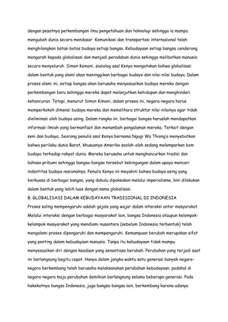 dengan pesatnya perkembangan ilmu pengetahuan dan teknologi sehingga ia mampu
mengubah dunia secara mendasar. Komunikasi dan transportasi internasional telah
menghilangkan batas-batas budaya setiap bangsa. Kebudayaan setiap bangsa cenderung
mengarah kepada globalisasi dan menjadi peradaban dunia sehingga melibatkan manusia
secara menyeluruh. Simon Kemoni, sosiolog asal Kenya mengatakan bahwa globalisasi
dalam bentuk yang alami akan meninggikan berbagai budaya dan nilai-nilai budaya. Dalam
proses alami ini, setiap bangsa akan berusaha menyesuaikan budaya mereka dengan
perkembangan baru sehingga mereka dapat melanjutkan kehidupan dan menghindari
kehancuran. Tetapi, menurut Simon Kimoni, dalam proses ini, negara-negara harus
memperkokoh dimensi budaya mereka dan memelihara struktur nilai-nilainya agar tidak
dieliminasi oleh budaya asing. Dalam rangka ini, berbagai bangsa haruslah mendapatkan
informasi ilmiah yang bermanfaat dan menambah pengalaman mereka. Terkait dengan
seni dan budaya, Seorang penulis asal Kenya bernama Ngugi Wa Thiong‟o menyebutkan
bahwa perilaku dunia Barat, khususnya Amerika seolah-olah sedang melemparkan bom
budaya terhadap rakyat dunia. Mereka berusaha untuk menghancurkan tradisi dan
bahasa pribumi sehingga bangsa-bangsa tersebut kebingungan dalam upaya mencari
indentitas budaya nasionalnya. Penulis Kenya ini meyakini bahwa budaya asing yang
berkuasa di berbagai bangsa, yang dahulu dipaksakan melalui imperialisme, kini dilakukan
dalam bentuk yang lebih luas dengan nama globalisasi.
B. GLOBALISASI DALAM KEBUDAYAAN TRADISIONAL DI INDONESIA
Proses saling mempengaruhi adalah gejala yang wajar dalam interaksi antar masyarakat.
Melalui interaksi dengan berbagai masyarakat lain, bangsa Indonesia ataupun kelompokkelompok masyarakat yang mendiami nusantara (sebelum Indonesia terbentuk) telah
mengalami proses dipengaruhi dan mempengaruhi. Kemampuan berubah merupakan sifat
yang penting dalam kebudayaan manusia. Tanpa itu kebudayaan tidak mampu
menyesuaikan diri dengan keadaan yang senantiasa berubah. Perubahan yang terjadi saat
ini berlangsung begitu cepat. Hanya dalam jangka waktu satu generasi banyak negaranegara berkembang telah berusaha melaksanakan perubahan kebudayaan, padahal di
negara-negara maju perubahan demikian berlangsung selama beberapa generasi. Pada
hakekatnya bangsa Indonesia, juga bangsa-bangsa lain, berkembang karena adanya

 