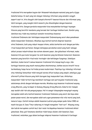 tradisional kita merupakan bagian dari khasanah kebudayaan nasional yang perlu dijaga
kelestariannya. Di saat yang lain dengan teknologi informasi yang semakin canggih
seperti saat ini, kita disuguhi oleh banyak alternatif tawaran hiburan dan informasi yang
lebih beragam, yang mungkin lebih menarik jika dibandingkan dengan kesenian
tradisional kita. Dengan parabola masyarakat bisa menyaksikan berbagai tayangan
hiburan yang bersifat mendunia yang berasal dari berbagai belahan bumi. Kondisi yang
demikian mau tidak mau membuat semakin tersisihnya kesenian
tradisional Indonesia dari kehidupan masyarakat Indonesiayang sarat akan pemaknaan
dalam masyarakat Indonesia. Misalnya saja bentuk-bentuk ekspresi kesenian
etnis Indonesia, baik yang rakyat maupun istana, selalu berkaitan erat dengan perilaku
ritual masyarakat pertanian. Dengan datangnya perubahan sosial yang hadir sebagai
akibat proses industrialisasi dan sistem ekonomi pasar, dan globalisasi informasi, maka
kesenian kita pun mulai bergeser ke arah kesenian yang berdimensi komersial. Keseniankesenian yang bersifat ritual mulai tersingkir dan kehilangan fungsinya. Sekalipun
demikian, bukan berarti semua kesenian tradisional kita lenyap begitu saja. Ada
berbagai kesenian yang masih menunjukkan eksistensinya, bahkan secara kreatif terus
berkembang tanpa harus tertindas proses modernisasi. Pesatnya laju teknologi informasi
atau teknologi komunikasi telah menjadi sarana difusi budaya yang ampuh, sekaligus juga
alternatif pilihan hiburan yang lebih beragam bagi masyarakat luas. Akibatnya
masyarakat tidak tertarik lagi menikmati berbagai seni pertunjukan tradisional yang
sebelumnya akrab dengan kehidupan mereka. Misalnya saja kesenian tradisional wayang
orang Bharata, yang terdapat di Gedung Wayang Orang Bharata Jakarta kini tampak
sepi seolah-olah tak ada pengunjungnya. Hal ini sangat disayangkan mengingat wayang
merupakan salah satu bentuk kesenian tradisional Indonesia yang sarat dan kaya akan
pesan-pesan moral, dan merupakan salah satu agen penanaman nilai-nilai moral yang baik,
menurut saya. Contoh lainnya adalah kesenian Ludruk yang sampai pada tahun 1980-an
masih berjaya di Jawa Timur sekarang ini tengah mengalami “mati suri”. Wayang orang
dan ludruk merupakan contoh kecil dari mulai terdepaknya kesenian tradisional akibat
globalisasi. Bisa jadi fenomena demikian tidak hanya dialami oleh kesenian Jawa
tradisional, melainkan juga dalam berbagai ekspresi kesenian tradisional di berbagai

 