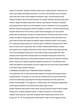 tempat di Indonesia. Sekalipun demikian bukan berarti semua kesenian tradisional mati
begitu saja dengan merebaknya globalisasi. Di sisi lain, ada beberapa seni pertunjukan
yang tetap eksis tetapi telah mengalami perubahan fungsi. Ada pula kesenian yang
mampu beradaptasi dan mentransformasikan diri dengan teknologi komunikasi yang telah
menyatu dengan kehidupan masyarakat, misalnya saja kesenian tradisional “Ketoprak”
yang dipopulerkan ke layar kaca oleh kelompok Srimulat. Kenyataan di atas menunjukkan
kesenian ketoprak sesungguhnya memiliki penggemar tersendiri, terutama ketoprak yang
disajikan dalam bentuk siaran televisi, bukan ketoprak panggung. Dari segi bentuk
pementasan atau penyajian, ketoprak termasuk kesenian tradisional yang telah terbukti
mampu beradaptasi dengan perubahan zaman. Selain ketoprak masih ada kesenian lain
yang tetap bertahan dan mampu beradaptasi dengan teknologi mutakhir yaitu wayang
kulit. Beberapa dalang wayang kulit terkenal seperti Ki Manteb Sudarsono dan Ki Anom
Suroto tetap diminati masyarakat, baik itu kaset rekaman pementasannya, maupun
pertunjukan secara langsung. Keberanian stasiun televisi Indosiar yang sejak beberapa
tahun lalu menayangkan wayang kulit setiap malam minggu cukup sebagai bukti akan
besarnya minat masyarakat terhadap salah satu khasanah kebudayaan nasional kita.
Bahkan Museum Nasional pun tetap mempertahankan eksistensi dari kesenian tradisonal
seperti wayang kulit dengan mengadakan pagelaran wayang kulit tiap beberapa bulan
sekali dan pagelaran musik gamelan tiap satu minggu atau satu bulan sekali yang diadakan
di aula Kertarajasa, Museum Nasional.
D. PENGARUH GLOBALISASI TERHADAP BUDAYA BANGSA
Arus globalisasi saat ini telah menimbulkan pengaruh terhadap perkembangan budaya
bangsaIndonesia . Derasnya arus informasi dan telekomunikasi ternyata menimbulkan
sebuah kecenderungan yang mengarah terhadap memudarnya nilai-nilai pelestarian
budaya. Perkembangan 3T (Transportasi, Telekomunikasi, dan Teknologi) mengkibatkan
berkurangnya keinginan untuk melestarikan budaya negeri sendiri .
Budaya Indonesia yang dulunya ramah-tamah, gotong royong dan sopan berganti dengan
budaya barat, misalnya pergaulan bebas. Di Tapanuli (Sumatera Utara) misalnya,
duapuluh tahun yang lalu, anak-anak remajanya masih banyak yang berminat untuk
belajar tari tor-tor dan tagading (alat musik batak). Hampir setiap minggu dan dalam

 