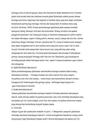 berbagai arah di seluruh penjuru dunia dan merasuk ke dalam kesadaran kita. Produksi
global atas produk lokal dan lokalisasi produk global Globalisasi adalah proses dimana
berbagai peristiwa, keputusan dan kegiatan di belahan dunia yang satu dapat membawa
konsekuensi penting bagi berbagai individu dan masyarakat di belahan dunia yang
lain.(A.G. Mc.Grew, 1992). Proses perkembangan globalisasi pada awalnya ditandai
kemajuan bidang teknologi informasi dan komunikasi. Bidang tersebut merupakan
penggerak globalisasi. Dari kemajuan bidang ini kemudian mempengaruhi sektor-sektor
lain dalam kehidupan, seperti bidang politik, ekonomi, sosial, budaya dan lain-lain. Contoh
sederhana dengan teknologi internet, parabola dan TV, orang di belahan bumi manapun
akan dapat mengakses berita dari belahan dunia yang lain secara cepat. Hal ini akan
terjadi interaksi antarmasyarakat dunia secara luas, yang akhirnya akan saling
mempengaruhi satu sama lain, terutama pada kebudayaan daerah,seperti kebudayaan
gotong royong,menjenguk tetangga sakit dan lain-lain. Globalisasi juga berpengaruh
terhadap pemuda dalam kehidupan sehari-hari, seperti budaya berpakaian, gaya rambut
dan sebagainya
B. IDENTIFIKASI MASALAH
Dalam perkembangannya globalisasi menimbulkan berbagai masalah dalam bidang
kebudayaan,misalnya : - hilangnya budaya asli suatu daerah atau suatu negara terjadinya erosi nilai-nilai budaya, - menurunnya rasa nasionalisme dan patriotisme hilangnya sifat kekeluargaan dan gotong royong - kehilangan kepercayaan diri gaya hidup kebarat-baratan
C. RUMUSAN MASALAH
Adanya globalisasi menimbulkan berbagai masalah terhadap eksistensi kebudayaan
daerah, salah satunya adalah terjadinya penurunan rasa cinta terhadap kebudayaan yang
merupakan jati diri suatu bangsa, erosi nilai-nilai budaya, terjadinya akulturasi budaya
yang selanjutnya berkembang menjadi budaya massa.
D. TUJUAN
Adapun tujuan dari pembuatan makalah ini yaitu : 1. Mengetahui pengaruh globalisasi
terhadap eksistensi kebudayaan daerah 2. Untuk meningkatkan kesadaran remaja untuk
menjunjung tinggi kebudayaan bangsa sendiri karena kebudayaan merupakan jati diri

 