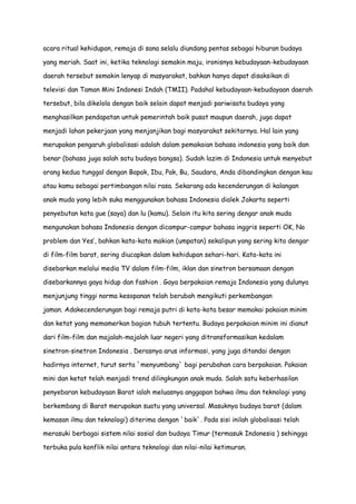 acara ritual kehidupan, remaja di sana selalu diundang pentas sebagai hiburan budaya
yang meriah. Saat ini, ketika teknologi semakin maju, ironisnya kebudayaan-kebudayaan
daerah tersebut semakin lenyap di masyarakat, bahkan hanya dapat disaksikan di
televisi dan Taman Mini Indonesi Indah (TMII). Padahal kebudayaan-kebudayaan daerah
tersebut, bila dikelola dengan baik selain dapat menjadi pariwisata budaya yang
menghasilkan pendapatan untuk pemerintah baik pusat maupun daerah, juga dapat
menjadi lahan pekerjaan yang menjanjikan bagi masyarakat sekitarnya. Hal lain yang
merupakan pengaruh globalisasi adalah dalam pemakaian bahasa indonesia yang baik dan
benar (bahasa juga salah satu budaya bangsa). Sudah lazim di Indonesia untuk menyebut
orang kedua tunggal dengan Bapak, Ibu, Pak, Bu, Saudara, Anda dibandingkan dengan kau
atau kamu sebagai pertimbangan nilai rasa. Sekarang ada kecenderungan di kalangan
anak muda yang lebih suka menggunakan bahasa Indonesia dialek Jakarta seperti
penyebutan kata gue (saya) dan lu (kamu). Selain itu kita sering dengar anak muda
mengunakan bahasa Indonesia dengan dicampur-campur bahasa inggris seperti OK, No
problem dan Yes‟, bahkan kata-kata makian (umpatan) sekalipun yang sering kita dengar
di film-film barat, sering diucapkan dalam kehidupan sehari-hari. Kata-kata ini
disebarkan melalui media TV dalam film-film, iklan dan sinetron bersamaan dengan
disebarkannya gaya hidup dan fashion . Gaya berpakaian remaja Indonesia yang dulunya
menjunjung tinggi norma kesopanan telah berubah mengikuti perkembangan
jaman. Adakecenderungan bagi remaja putri di kota-kota besar memakai pakaian minim
dan ketat yang memamerkan bagian tubuh tertentu. Budaya perpakaian minim ini dianut
dari film-film dan majalah-majalah luar negeri yang ditransformasikan kedalam
sinetron-sinetron Indonesia . Derasnya arus informasi, yang juga ditandai dengan
hadirnya internet, turut serta `menyumbang` bagi perubahan cara berpakaian. Pakaian
mini dan ketat telah menjadi trend dilingkungan anak muda. Salah satu keberhasilan
penyebaran kebudayaan Barat ialah meluasnya anggapan bahwa ilmu dan teknologi yang
berkembang di Barat merupakan suatu yang universal. Masuknya budaya barat (dalam
kemasan ilmu dan teknologi) diterima dengan `baik`. Pada sisi inilah globalisasi telah
merasuki berbagai sistem nilai sosial dan budaya Timur (termasuk Indonesia ) sehingga
terbuka pula konflik nilai antara teknologi dan nilai-nilai ketimuran.

 
