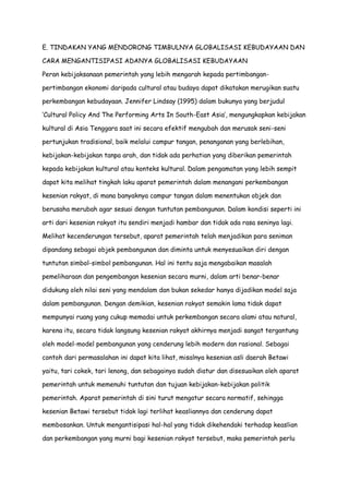 E. TINDAKAN YANG MENDORONG TIMBULNYA GLOBALISASI KEBUDAYAAN DAN
CARA MENGANTISIPASI ADANYA GLOBALISASI KEBUDAYAAN
Peran kebijaksanaan pemerintah yang lebih mengarah kepada pertimbanganpertimbangan ekonomi daripada cultural atau budaya dapat dikatakan merugikan suatu
perkembangan kebudayaan. Jennifer Lindsay (1995) dalam bukunya yang berjudul
„Cultural Policy And The Performing Arts In South-East Asia‟, mengungkapkan kebijakan
kultural di Asia Tenggara saat ini secara efektif mengubah dan merusak seni-seni
pertunjukan tradisional, baik melalui campur tangan, penanganan yang berlebihan,
kebijakan-kebijakan tanpa arah, dan tidak ada perhatian yang diberikan pemerintah
kepada kebijakan kultural atau konteks kultural. Dalam pengamatan yang lebih sempit
dapat kita melihat tingkah laku aparat pemerintah dalam menangani perkembangan
kesenian rakyat, di mana banyaknya campur tangan dalam menentukan objek dan
berusaha merubah agar sesuai dengan tuntutan pembangunan. Dalam kondisi seperti ini
arti dari kesenian rakyat itu sendiri menjadi hambar dan tidak ada rasa seninya lagi.
Melihat kecenderungan tersebut, aparat pemerintah telah menjadikan para seniman
dipandang sebagai objek pembangunan dan diminta untuk menyesuaikan diri dengan
tuntutan simbol-simbol pembangunan. Hal ini tentu saja mengabaikan masalah
pemeliharaan dan pengembangan kesenian secara murni, dalam arti benar-benar
didukung oleh nilai seni yang mendalam dan bukan sekedar hanya dijadikan model saja
dalam pembangunan. Dengan demikian, kesenian rakyat semakin lama tidak dapat
mempunyai ruang yang cukup memadai untuk perkembangan secara alami atau natural,
karena itu, secara tidak langsung kesenian rakyat akhirnya menjadi sangat tergantung
oleh model-model pembangunan yang cenderung lebih modern dan rasional. Sebagai
contoh dari permasalahan ini dapat kita lihat, misalnya kesenian asli daerah Betawi
yaitu, tari cokek, tari lenong, dan sebagainya sudah diatur dan disesuaikan oleh aparat
pemerintah untuk memenuhi tuntutan dan tujuan kebijakan-kebijakan politik
pemerintah. Aparat pemerintah di sini turut mengatur secara normatif, sehingga
kesenian Betawi tersebut tidak lagi terlihat keasliannya dan cenderung dapat
membosankan. Untuk mengantisipasi hal-hal yang tidak dikehendaki terhadap keaslian
dan perkembangan yang murni bagi kesenian rakyat tersebut, maka pemerintah perlu

 