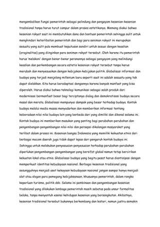 mengembalikan fungsi pemerintah sebagai pelindung dan pengayom kesenian-kesenian
tradisional tanpa harus turut campur dalam proses estetikanya. Memang diakui bahwa
kesenian rakyat saat ini membutuhkan dana dan bantuan pemerintah sehingga sulit untuk
menghindari keterlibatan pemerintah dan bagi para seniman rakyat ini merupakan
sesuatu yang sulit pula membuat keputusan sendiri untuk sesuai dengan keaslian
(oroginalitas) yang diinginkan para seniman rakyat tersebut. Oleh karena itu pemerintah
harus „melakoni‟ dengan benar-benar peranannya sebagai pengayom yang melindungi
keaslian dan perkembangan secara estetis kesenian rakyat tersebut tanpa harus
merubah dan menyesuaikan dengan kebijakan-kebijakan politik. Globalisasi informasi dan
budaya yang terjadi menjelang millenium baru seperti saat ini adalah sesuatu yang tak
dapat dielakkan. Kita harus beradaptasi dengannya karena banyak manfaat yang bisa
diperoleh. Harus diakui bahwa teknologi komunikasi sebagai salah produk dari
modernisasi bermanfaat besar bagi terciptanya dialog dan demokratisasi budaya secara
masal dan merata. Globalisasi mempunyai dampak yang besar terhadap budaya. Kontak
budaya melalui media massa menyadarkan dan memberikan informasi tentang
keberadaan nilai-nilai budaya lain yang berbeda dari yang dimiliki dan dikenal selama ini.
Kontak budaya ini memberikan masukan yang penting bagi perubahan-perubahan dan
pengembangan-pengembangan nilai-nilai dan persepsi dikalangan masyarakat yang
terlibat dalam proses ini. Kesenian bangsa Indonesia yang memiliki kekuatan etnis dari
berbagai macam daerah juga tidak dapat lepas dari pengaruh kontak budaya ini.
Sehingga untuk melakukan penyesuaian-penyesuaian terhadap perubahan-perubahan
diperlukan pengembangan-pengembangan yang bersifat global namun tetap bercirikan
kekuatan lokal atau etnis. Globalisasi budaya yang begitu pesat harus diantisipasi dengan
memperkuat identitas kebudayaan nasional. Berbagai kesenian tradisional yang
sesungguhnya menjadi aset kekayaan kebudayaan nasional jangan sampai hanya menjadi
alat atau slogan para pemegang kebijaksanaan, khususnya pemerintah, dalam rangka
keperluan turisme, politik dsb. Selama ini pembinaan dan pengembangan kesenian
tradisional yang dilakukan lembaga pemerintah masih sebatas pada unsur formalitas
belaka, tanpa menyentuh esensi kehidupan kesenian yang bersangkutan. Akibatnya,
kesenian tradisional tersebut bukannya berkembang dan lestari, namun justru semakin

 