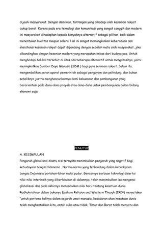 dijauhi masyarakat. Dengan demikian, tantangan yang dihadapi oleh kesenian rakyat
cukup berat. Karena pada era teknologi dan komunikasi yang sangat canggih dan modern
ini masyarakat dihadapkan kepada banyaknya alternatif sebagai pilihan, baik dalam
menentukan kualitas maupun selera. Hal ini sangat memungkinkan keberadaan dan
eksistensi kesenian rakyat dapat dipandang dengan sebelah mata oleh masyarakat, jika
dibandingkan dengan kesenian modern yang merupakan imbas dari budaya pop. Untuk
menghadapi hal-hal tersebut di atas ada beberapa alternatif untuk mengatasinya, yaitu
meningkatkan Sumber Daya Manusia (SDM ) bagi para seniman rakyat. Selain itu,
mengembalikan peran aparat pemerintah sebagai pengayom dan pelindung, dan bukan
sebaliknya justru menghancurkannya demi kekuasaan dan pembangunan yang
berorientasi pada dana-dana proyek atau dana-dana untuk pembangunan dalam bidang
ekonomi saja

PENUTUP
A. KESIMPULAN
Pengaruh globalisasi disatu sisi ternyata menimbulkan pengaruh yang negatif bagi
kebudayaan bangsaIndonesia . Norma-norma yang terkandung dalam kebudayaan
bangsa Indonesia perlahan-lahan mulai pudar. Gencarnya serbuan teknologi disertai
nilai-nilai interinsik yang diberlakukan di dalamnya, telah menimbulkan isu mengenai
globalisasi dan pada akhirnya menimbulkan nilai baru tentang kesatuan dunia.
Radhakrishnan dalam bukunya Eastern Religion and Western Though (1924) menyatakan
“untuk pertama kalinya dalam sejarah umat manusia, kesadaran akan kesatuan dunia
telah menghentakkan kita, entah suka atau tidak, Timur dan Barat telah menyatu dan

 