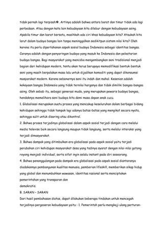 tidak pernah lagi terpisah�. Artinya adalah bahwa antara barat dan timur tidak ada lagi
perbedaan. Atau dengan kata lain kebudayaan kita dilebur dengan kebudayaan asing.
Apabila timur dan barat bersatu, masihkah ada ciri khas kebudayaan kita? Ataukah kita
larut dalam budaya bangsa lain tanpa meninggalkan sedikitpun sistem nilai kita? Oleh
karena itu perlu dipertahanan aspek sosial budaya Indonesia sebagai identitas bangsa.
Caranya adalah dengan penyaringan budaya yang masuk ke Indonesia dan pelestarian
budaya bangsa. Bagi masyarakat yang mencoba mengembangkan seni tradisional menjadi
bagian dari kehidupan modern, tentu akan terus berupaya memodifikasi bentuk-bentuk
seni yang masih berpolakan masa lalu untuk dijadikan komoditi yang dapat dikonsumsi
masyarakat modern. Karena sebenarnya seni itu indah dan mahal. Kesenian adalah
kekayaan bangsa Indonesia yang tidak ternilai harganya dan tidak dimiliki bangsa-bangsa
asing. Oleh sebab itu, sebagai generasi muda, yang merupakan pewaris budaya bangsa,
hendaknya memelihara seni budaya kita demi masa depan anak cucu.
1. Globalisasi merupakan suatu proses yang mencakup keseluruhan dalam berbagai bidang
kehidupan sehingga tidak tampak lagi adanya batas-batas yang mengikat secara nyata,
sehingga sulit untuk disaring atau dikontrol.
2. Bahwa proses terjadinya globalisasi dalam aspek sosial terjadi dengan cara melalui
media televise baik secara langsung maupun tidak langsung, serta melalui interaksi yang
terjadi dimasyarakat.
3. Bahwa dampak yang ditimbulkan era globalisasi pada aspek sosial yaitu terjadi
perubahan ciri kehidupan masyarakat desa yang tadinya syarat dengan nilai-nilai gotong
royong menjadi individual, serta sifat ingin selalu instant pada diri seseorang.
4. Bahwa penanggulangan pada dampak era globalisasi pada aspek sosial diantaranya
diadakannya pembangunan kualitas manusia, pemberian lifeskill, memberikan sikap hidup
yang global dan menumbuhkan wawasan, identitas rasional serta menciptakan
pemerintahan yang transparan dan
demokratis.
B. SARAN – SARAN
Dari hasil pembahasan diatas, dapat dilakukan beberapa tindakan untuk mencegah
terjadinya pergeseran kebudayaan yaitu : 1. Pemerintah perlu mengkaji ulang perturan-

 