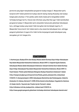 peraturan yang dapat menyebabkan pergeseran budaya bangsa 2. Masyarakat perlu
berperan aktif dalam pelestarian budaya daerah masing-masing khususnya dan budaya
bangsa pada umumnya 3. Para pelaku usaha media massa perlu mengadakan seleksi
terhadap berbagai berita, hiburan dan informasi yang diberikan agar tidak menimbulkan
pergeseran budaya 4. Masyarakat perlu menyeleksi kemunculan globalisasi kebudayaan
baru, sehingga budaya yang masuk tidak merugikan dan berdampak negative. 5.
Masyarakat harus berati-hati dalam meniru atau menerima kebudayaan baru, sehingga
pengaruh globalisasi di negara kita tidak terlalu berpengaruh pada kebudayaan yang
merupakan jati diri bangsa kita.

DAFTAR PUSTAKA
1. Kuntowijoyo, Budaya Elite dan Budaya Massa dalam Ecstasy Gaya Hidup: Kebudayaan
Pop dalam Masyarakat Komoditas Indonesia, Mizan 1997. 2. Sapardi Djoko Damono,
Kebudayaan Massa dalam Kebudayaan Indonesia: Sebuah Catatan Kecil dalam Ecstasy
Gaya Hidup: Kebudayaan Pop dalam Masyarakat Komoditas Indonesia, Mizan 1997. 3.
Fuad Hassan. “Pokok-pokok Bahasan Mengenai Budaya Nusantara Indonesia”. Dalam
http://kongres.budpar.go.id/news/article/Pokok_pokok_bahasan.htm, didownload
7/15/04. 4. Koenjaraningrat. 1990. Kebudayaan Mentalitas dan Pembangunan. Jakarta:
Gramedia. 5. Adeney, Bernard T. 1995. Etika Sosial Lintas Budaya. Yogyakarta: Kanisius.
Al-Hadar Smith, “Syariah dan Tradisi Syi‟ah Ternate”, dalam
http://alhuda.or.id/rub_budaya.htm , didown load 7/15/04. 6.
http://www.google=pengaruh globalisasi terhadap eksistensi kebudayaan daerah.com/

 