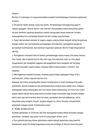 bergaul.
Berikut ini beberapa ciri yang menandakan semakin berkembangnya fenomena globalisasi
di dunia.
a. Perubahan dalam konsep ruang dan waktu. Perkembangan barangbarang seperti
telepon genggam, televisi satelit, dan internet menunjukkan bahwa komunikasi global
terjadi demikian cepatnya,sementara melalui pergerakan massa semacam turisme
memungkinkan kita merasakan banyak hal dari budaya yang berbeda.
b. Pasar dan produksi ekonomi di negara-negara yang berbeda menjadi saling bergantung
sebagai akibat dari pertumbuhan perdagangan internasional, peningkatan pengaruh
perusahaan multinasional, dan dominasi organisasi semacam World Trade Organization
(WTO).
c. Peningkatan interaksi kultural melalui perkembangan media massa (terutama televisi,
film, musik, dan transmisi berita dan olah raga internasional). saat ini, kita dapat
mengonsumsi dan mengalami gagasan dan pengalaman baru mengenai hal-hal yang
melintasi beraneka ragam budaya, misalnya dalam bidang fashion, literatur, dan
makanan.
d. Meningkatnya masalah bersama, misalnya pada bidang lingkungan hidup, krisis
multinasional, inflasi regional dan lain-lain.
Kennedy dan Cohen menyimpulkan bahwa transformasi ini telah membawa kita pada
globalisme, sebuah kesadaran dan pemahaman baru bahwa dunia adalah satu. Giddens
menegaskan bahwa kebanyakan dari kita sadar bahwa sebenarnya diri kita turut ambil
bagian dalam sebuah dunia yang harus berubah tanpa terkendali yang ditandai dengan
selera dan rasa ketertarikan akan hal sama, perubahan dan ketidakpastian, serta
kenyataan yang mungkin terjadi. Sejalan dengan itu, Peter Drucker menyebutkan
globalisasi sebagai zaman transformasi sosial.
G. TEORI GLOBALISASI
Didalam globalisasi ini Cochrane dan Pain menegaskan bahwa dalam kaitannya dengan
globalisasi, terdapat tiga posisi teroritis yang dapat dilihat, yaitu:
a. Para globalis percaya bahwa globalisasi adalah sebuah kenyataan yang memiliki
konsekuensi nyata terhadap bagaimana orang dan lembaga di seluruh dunia berjalan.

 