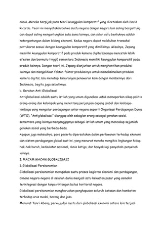 dunia. Mereka berpijak pada teori keunggulan komparatif yang dicetuskan oleh David
Ricardo. Teori ini menyatakan bahwa suatu negara dengan negara lain saling bergantung
dan dapat saling menguntungkan satu sama lainnya, dan salah satu bentuknya adalah
ketergantungan dalam bidang ekonomi. Kedua negara dapat melakukan transaksi
pertukaran sesuai dengan keunggulan komparatif yang dimilikinya. Misalnya, Jepang
memiliki keunggulan komparatif pada produk kamera digital (mampu mencetak lebih
efesien dan bermutu tinggi) sementara Indonesia memiliki keunggulan komparatif pada
produk kainnya. Dengan teori ini, Jepang dianjurkan untuk menghentikan produksi
kainnya dan mengalihkan faktor-faktor produksinya untuk memaksimalkan produksi
kamera digital, lalu menutupi kekurangan penawaran kain dengan membelinya dari
Indonesia, begitu juga sebaliknya.
b. Gerakan Anti Globalisasi
Antiglobalisasi adalah suatu istilah yang umum digunakan untuk memaparkan sikap politis
orang-orang dan kelompok yang menentang perjanjian dagang global dan lembagalembaga yang mengatur perdagangan antar negara seperti Organisasi Perdagangan Dunia
(WTO). “Antiglobalisasi” dianggap oleh sebagian orang sebagai gerakan sosial,
sementara yang lainnya menganggapnya sebagai istilah umum yang mencakup sejumlah
gerakan sosial yang berbeda-beda.
Apapun juga maksudnya, para peserta dipersatukan dalam perlawanan terhadap ekonomi
dan sistem perdagangan global saat ini, yang menurut mereka mengikis lingkungan hidup,
hak-hak buruh, kedaulatan nasional, dunia ketiga, dan banyak lagi penyebab-penyebab
lainnya.
I. MACAM MACAM GLOBALISASI
1. Globalisasi Perekonomian
Globalisasi perekonomian merupakan suatu proses kegiatan ekonomi dan perdagangan,
dimana negara-negara di seluruh dunia menjadi satu kekuatan pasar yang semakin
terintegrasi dengan tanpa rintangan batas teritorial negara.
Globalisasi perekonomian mengharuskan penghapusan seluruh batasan dan hambatan
terhadap arus modal, barang dan jasa.
Menurut Tanri Abeng, perwujudan nyata dari globalisasi ekonomi antara lain terjadi

 