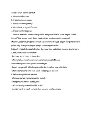 dalam bentuk-bentuk berikut:
a. Globalisasi Produksi
b. Globalisasi pembiayaan
c. Globalisasi tenaga kerja
d. Globalisasi jaringan informasi
e. Globalisasi Perdagangan
Thompson mencatat bahwa kaum globalis mengklaim saat ini telah terjadi sebuah
intensifikasi secara cepat dalam investasi dan perdagangan internasional.
Misalnya, secara nyata perekonomian nasional telah menjadi bagian dari perekonomian
global yang ditengarai dengan adanya kekuatan pasar dunia.
Dibawah ini ada beberapa kebijakan dan keburukan globalisasi ekonomi, diantaranya:
a. kebijakan globalisasi ekonomi
· Produksi global dapat ditingkatkan
· Meningkatkan kemakmuran masyarakat dalam suatu Negara
· Meluaskan pasar untuk produk dalam negeri
· Dapat memperoleh lebih banyak modal dan teknologi yang lebih baik
· Menyediakan dana tambahan untuk pembangunan ekonomi
b. keburukan globalisasi ekonomi
· Menghambat pertumbuhan sektor industri
· Memperburuk neraca pembayaran
· Sektor keuangan semakin tidak stabil
· memperburuk prospek pertumbuhan ekonomi jangka panjang

 