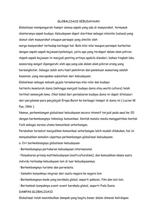 GLOBALISASI KEBUDAYAAN
Globalisasi mempengaruhi hampir semua aspek yang ada di masyarakat, termasuk
diantaranya aspek budaya. Kebudayaan dapat diartikan sebagai nilainilai (values) yang
dianut oleh masyarakat ataupun persepsi yang dimiliki oleh
warga masyarakat terhadap berbagai hal. Baik nilai-nilai maupun persepsi berkaitan
dengan aspek-aspek kejiwaan/psikologis, yaitu apa yang terdapat dalam alam pikiran.
Aspek-aspek kejiwaan ini menjadi penting artinya apabila disadari, bahwa tingkah laku
seseorang sangat dipengaruhi oleh apa yang ada dalam alam pikiran orang yang
bersangkutan. Sebagai salah satu hasil pemikiran dan penemuan seseorang adalah
kesenian, yang merupakan subsistem dari kebudayaan.
Globalisasi sebagai sebuah gejala tersebarnya nilai-nilai dan budaya
tertentu keseluruh dunia (sehingga menjadi budaya dunia atau world culture) telah
terlihat semenjak lama. Cikal bakal dari persebaran budaya dunia ini dapat ditelusuri
dari perjalanan para penjelajah Eropa Barat ke berbagai tempat di dunia ini ( Lucian W.
Pye, 1966 ).
Namun, perkembangan globalisasi kebudayaan secara intensif terjadi pada awal ke-20
dengan berkembangnya teknologi komunikasi. Kontak melalui media menggantikan kontak
fisik sebagai sarana utama komunikasi antarbangsa.
Perubahan tersebut menjadikan komunikasi antarbangsa lebih mudah dilakukan, hal ini
menyebabkan semakin cepatnya perkembangan globalisasi kebudayaan.
a. Ciri berkembangnya globalisasi kebudayaan
· Berkembangnya pertukaran kebudayaan internasional.
· Penyebaran prinsip multikebudayaan (multiculturalism), dan kemudahan akses suatu
individu terhadap kebudayaan lain di luar kebudayaannya.
· Berkembangnya turisme dan pariwisata.
· Semakin banyaknya imigrasi dari suatu negara ke negara lain.
· Berkembangnya mode yang berskala global, seperti pakaian, film dan lain lain.
· Bertambah banyaknya event-event berskala global, seperti Piala Dunia
DAMPAK GLOBALISASI
Globalisasi telah menimbulkan dampak yang begitu besar dalam dimensi kehidupan

 