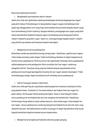 Keburukan globalisasi ekonomi
 Menghambat pertumbuhan sektor industri
Salah satu efek dari globalisasi adalah perkembangan sistem perdagangan luar negeri
yang lebih bebas. Perkembangan ini menyebabkan negara-negara berkembang tidak
dapat lagi menggunakan tarif yang tingi untuk memberikan proteksi kepada industri yang
baru berkembang (infant industry). Dengan demikian, perdagangan luar negeri yang lebih
bebas menimbulkan hambatan kepada negara berkembang untuk memajukan sektor
industri domestik yang lebih cepat. Selain itu, ketergantungan kepada industri-industri
yang dimiliki perusahaan multinasional semakin meningkat.
 Memperburuk neraca pembayaran
Globalisasi cenderung menaikkan barang-barang impor. Sebaliknya, apabila suatu negara
tidak mampu bersaing, maka ekspor tidak berkembang. Keadaan ini dapat memperburuk
kondisi neraca pembayaran. Efek buruk lain dari globaliassi terhadap neraca pembayaran
adalah pembayaran neto pendapatan faktor produksi dari luar negeri cenderung
mengalami defisit. Investasi asing yang bertambah banyak menyebabkan aliran
pembayaran keuntungan (pendapatan) investasi ke luar negeri semakin meningkat. Tidak
berkembangnya ekspor dapat berakibat buruk terhadap neraca pembayaran.
 Sektor keuangan semakin tidak stabil
Salah satu efek penting dari globalisasi adalah pengaliran investasi (modal) portofolio
yang semakin besar. Investasi ini terutama meliputi partisipasi dana luar negeri ke
pasar saham. Ketika pasar saham sedang meningkat, dana ini akan mengalir masuk,
neraca pembayaran bertambah bak dan nilai uangakan bertambah baik. Sebaliknya,
ketika harga-harga saham di pasar saham menurun, dana dalam negeri akan mengalir ke
luar negeri, neraca pembayaran cenderung menjadi bertambah buruk dan nilai mata uang
domestik merosot. Ketidakstabilan di sektor keuangan ini dapat menimbulkan efek buruk
kepada kestabilan kegiatan ekonomi secara keseluruhan.
 Memperburuk prospek pertumbuhan ekonomi jangka panjang
 