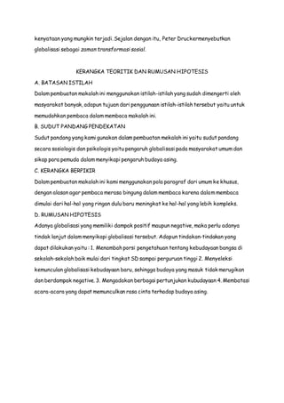 kenyataan yang mungkin terjadi. Sejalan dengan itu, Peter Druckermenyebutkan
globalisasi sebagai zaman transformasi sosial.
KERANGKA TEORITIK DAN RUMUSAN HIPOTESIS
A. BATASAN ISTILAH
Dalam pembuatan makalah ini menggunakan istilah-istilah yang sudah dimengerti oleh
masyarakat banyak, adapun tujuan dari penggunaan istilah-istilah tersebut yaitu untuk
memudahkan pembaca dalam membaca makalah ini.
B. SUDUT PANDANG PENDEKATAN
Sudut pandang yang kami gunakan dalam pembuatan mekalah ini yaitu sudut pandang
secara sosiologis dan psikologis yaitu pengaruh globalisasi pada masyarakat umum dan
sikap para pemuda dalam menyikapi pengaruh budaya asing.
C. KERANGKA BERPIKIR
Dalam pembuatan makalah ini kami menggunakan pola paragraf dari umum ke khusus,
dengan alasan agar pembaca merasa bingung dalam membaca karena dalam membaca
dimulai dari hal-hal yang ringan dulu baru meningkat ke hal-hal yang lebih kompleks.
D. RUMUSAN HIPOTESIS
Adanya globalisasi yang memiliki dampak positif maupun negative, maka perlu adanya
tindak lanjut dalam menyikapi globalisasi tersebut. Adapun tindakan-tindakan yang
dapat dilakukan yaitu : 1. Menambah porsi pengetahuan tentang kebudayaan bangsa di
sekolah-sekolah baik mulai dari tingkat SD sampai perguruan tinggi 2. Menyeleksi
kemunculan globalisasi kebudayaan baru, sehingga budaya yang masuk tidak merugikan
dan berdampak negative. 3. Mengadakan berbagai pertunjukan kubudayaan 4. Membatasi
acara-acara yang dapat memunculkan rasa cinta terhadap budaya asing.
 
