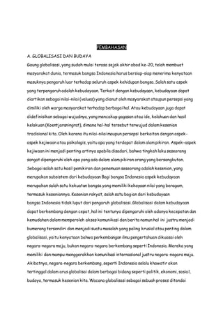PEMBAHASAN
A. GLOBALISASI DAN BUDAYA
Gaung globalisasi, yang sudah mulai terasa sejak akhir abad ke-20, telah membuat
masyarakat dunia, termasuk bangsa Indonesia harus bersiap-siap menerima kenyataan
masuknya pengaruh luar terhadap seluruh aspek kehidupan bangsa. Salah satu aspek
yang terpengaruh adalah kebudayaan. Terkait dengan kebudayaan, kebudayaan dapat
diartikan sebagai nilai-nilai (values) yang dianut oleh masyarakat ataupun persepsi yang
dimiliki oleh warga masyarakat terhadap berbagai hal. Atau kebudayaan juga dapat
didefinisikan sebagai wujudnya, yang mencakup gagasan atau ide, kelakuan dan hasil
kelakuan (Koentjaraningrat), dimana hal-hal tersebut terwujud dalam kesenian
tradisional kita. Oleh karena itu nilai-nilai maupun persepsi berkaitan dengan aspek-
aspek kejiwaan atau psikologis, yaitu apa yang terdapat dalam alam pikiran. Aspek-aspek
kejiwaan ini menjadi penting artinya apabila disadari, bahwa tingkah laku seseorang
sangat dipengaruhi oleh apa yang ada dalam alam pikiran orang yang bersangkutan.
Sebagai salah satu hasil pemikiran dan penemuan seseorang adalah kesenian, yang
merupakan subsistem dari kebudayaan Bagi bangsa Indonesia aspek kebudayaan
merupakan salah satu kekuatan bangsa yang memiliki kekayaan nilai yang beragam,
termasuk keseniannya. Kesenian rakyat, salah satu bagian dari kebudayaan
bangsa Indonesia tidak luput dari pengaruh globalisasi. Globalisasi dalam kebudayaan
dapat berkembang dengan cepat, hal ini tentunya dipengaruhi oleh adanya kecepatan dan
kemudahan dalam memperoleh akses komunikasi dan berita namun hal ini justru menjadi
bumerang tersendiri dan menjadi suatu masalah yang paling krusial atau penting dalam
globalisasi, yaitu kenyataan bahwa perkembangan ilmu pengertahuan dikuasai oleh
negara-negara maju, bukan negara-negara berkembang seperti Indonesia. Mereka yang
memiliki dan mampu menggerakkan komunikasi internasional justru negara-negara maju.
Akibatnya, negara-negara berkembang, seperti Indonesia selalu khawatir akan
tertinggal dalam arus globalisai dalam berbagai bidang seperti politik, ekonomi, sosial,
budaya, termasuk kesenian kita. Wacana globalisasi sebagai sebuah proses ditandai
 