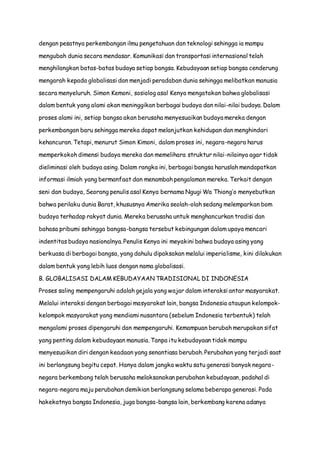 dengan pesatnya perkembangan ilmu pengetahuan dan teknologi sehingga ia mampu
mengubah dunia secara mendasar. Komunikasi dan transportasi internasional telah
menghilangkan batas-batas budaya setiap bangsa. Kebudayaan setiap bangsa cenderung
mengarah kepada globalisasi dan menjadi peradaban dunia sehingga melibatkan manusia
secara menyeluruh. Simon Kemoni, sosiolog asal Kenya mengatakan bahwa globalisasi
dalam bentuk yang alami akan meninggikan berbagai budaya dan nilai-nilai budaya. Dalam
proses alami ini, setiap bangsa akan berusaha menyesuaikan budaya mereka dengan
perkembangan baru sehingga mereka dapat melanjutkan kehidupan dan menghindari
kehancuran. Tetapi, menurut Simon Kimoni, dalam proses ini, negara-negara harus
memperkokoh dimensi budaya mereka dan memelihara struktur nilai-nilainya agar tidak
dieliminasi oleh budaya asing. Dalam rangka ini, berbagai bangsa haruslah mendapatkan
informasi ilmiah yang bermanfaat dan menambah pengalaman mereka. Terkait dengan
seni dan budaya, Seorang penulis asal Kenya bernama Ngugi Wa Thiong’o menyebutkan
bahwa perilaku dunia Barat, khususnya Amerika seolah-olah sedang melemparkan bom
budaya terhadap rakyat dunia. Mereka berusaha untuk menghancurkan tradisi dan
bahasa pribumi sehingga bangsa-bangsa tersebut kebingungan dalam upaya mencari
indentitas budaya nasionalnya. Penulis Kenya ini meyakini bahwa budaya asing yang
berkuasa di berbagai bangsa, yang dahulu dipaksakan melalui imperialisme, kini dilakukan
dalam bentuk yang lebih luas dengan nama globalisasi.
B. GLOBALISASI DALAM KEBUDAYAAN TRADISIONAL DI INDONESIA
Proses saling mempengaruhi adalah gejala yang wajar dalam interaksi antar masyarakat.
Melalui interaksi dengan berbagai masyarakat lain, bangsa Indonesia ataupun kelompok-
kelompok masyarakat yang mendiami nusantara (sebelum Indonesia terbentuk) telah
mengalami proses dipengaruhi dan mempengaruhi. Kemampuan berubah merupakan sifat
yang penting dalam kebudayaan manusia. Tanpa itu kebudayaan tidak mampu
menyesuaikan diri dengan keadaan yang senantiasa berubah. Perubahan yang terjadi saat
ini berlangsung begitu cepat. Hanya dalam jangka waktu satu generasi banyak negara-
negara berkembang telah berusaha melaksanakan perubahan kebudayaan, padahal di
negara-negara maju perubahan demikian berlangsung selama beberapa generasi. Pada
hakekatnya bangsa Indonesia, juga bangsa-bangsa lain, berkembang karena adanya
 