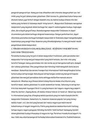 pengaruh-pengaruh luar. Kemajuan bisa dihasilkan oleh interaksi dengan pihak luar, hal
inilah yang terjadi dalam proses globalisasi. Oleh karena itu, globalisasi bukan hanya soal
ekonomi namun juga terkait dengan masalah atau isu makna budaya dimana nilai dan
makna yang terlekat di dalamnya masih tetap berarti.. Masyarakat Indonesia merupakan
masyarakat yang majemuk dalam berbagai hal, seperti anekaragaman budaya, lingkungan
alam, dan wilayah geografisnya. Keanekaragaman masyarakat Indonesia ini dapat
dicerminkan pula dalam berbagai ekspresi keseniannya. Dengan perkataan lain, dapat
dikatakan pula bahwa berbagai kelompok masyarakat di Indonesia dapat mengembangkan
keseniannya yang sangat khas. Kesenian yang dikembangkannya itu menjadi model-model
pengetahuan dalam masyarakat.
C. PERUBAHAN BUDAYA DALAM GLOBALISASI ; KESENIAN YANG BERTAHAN
DAN YANG TERSISIHKAN
Perubahan budaya yang terjadi di dalam masyarakat tradisional, yakni perubahan dari
masyarakat tertutup menjadi masyarakat yang lebih terbuka, dari nilai-nilai yang
bersifat homogen menuju pluralisme nilai dan norma social merupakan salh satu dampak
dari adanya globalisasi. Ilmu pengetahuan dan teknologi telah mengubah dunia secara
mendasar. Komunikasi dan sarana transportasi internasional telah menghilangkan batas-
batas budaya setiap bangsa. Kebudayaan setiap bangsa cenderung mengarah kepada
globalisasi dan menjadi peradaban dunia sehingga melibatkan manusia secara
menyeluruh. Misalnya saja khusus dalam bidang hiburan massa atau hiburan yang
bersifat masal, makna globalisasi itu sudah sedemikian terasa. Sekarang ini setiap hari
kita bisa menyimak tayangan film di tv yang bermuara dari negara-negara maju seperti
Amerika Serikat, Jepang,Korea, dll melalui stasiun televisi di tanah air. Belum lagi siaran
tv internasional yang bisa ditangkap melalui parabola yang kini makin banyak dimiliki
masyarakat Indonesia. Sementara itu, kesenian-kesenian populer lain yang tersaji
melalui kaset, vcd, dan dvd yang berasal dari manca negara pun makin marak
kehadirannya di tengah-tengah kita. Fakta yang demikian memberikan bukti tentang
betapa negara-negara penguasa teknologi mutakhir telah berhasil memegang kendali
dalam globalisasi budaya khususnya di negara ke tiga. Peristiwa transkultural seperti itu
mau tidak mau akan berpengaruh terhadap keberadaan kesenian kita. Padahal kesenian
 