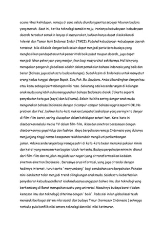 acara ritual kehidupan, remaja di sana selalu diundang pentas sebagai hiburan budaya
yang meriah. Saat ini, ketika teknologi semakin maju, ironisnya kebudayaan-kebudayaan
daerah tersebut semakin lenyap di masyarakat, bahkan hanya dapat disaksikan di
televisi dan Taman Mini Indonesi Indah (TMII). Padahal kebudayaan-kebudayaan daerah
tersebut, bila dikelola dengan baik selain dapat menjadi pariwisata budaya yang
menghasilkan pendapatan untuk pemerintah baik pusat maupun daerah, juga dapat
menjadi lahan pekerjaan yang menjanjikan bagi masyarakat sekitarnya. Hal lain yang
merupakan pengaruh globalisasi adalah dalam pemakaian bahasa indonesia yang baik dan
benar (bahasa juga salah satu budaya bangsa). Sudah lazim di Indonesia untuk menyebut
orang kedua tunggal dengan Bapak, Ibu, Pak, Bu, Saudara, Anda dibandingkan dengan kau
atau kamu sebagai pertimbangan nilai rasa. Sekarang ada kecenderungan di kalangan
anak muda yang lebih suka menggunakan bahasa Indonesia dialek Jakarta seperti
penyebutan kata gue (saya) dan lu (kamu). Selain itu kita sering dengar anak muda
mengunakan bahasa Indonesia dengan dicampur-campur bahasa inggris seperti OK, No
problem dan Yes’, bahkan kata-kata makian (umpatan) sekalipun yang sering kita dengar
di film-film barat, sering diucapkan dalam kehidupan sehari-hari. Kata-kata ini
disebarkan melalui media TV dalam film-film, iklan dan sinetron bersamaan dengan
disebarkannya gaya hidup dan fashion . Gaya berpakaian remaja Indonesia yang dulunya
menjunjung tinggi norma kesopanan telah berubah mengikuti perkembangan
jaman. Adakecenderungan bagi remaja putri di kota-kota besar memakai pakaian minim
dan ketat yang memamerkan bagian tubuh tertentu. Budaya perpakaian minim ini dianut
dari film-film dan majalah-majalah luar negeri yang ditransformasikan kedalam
sinetron-sinetron Indonesia . Derasnya arus informasi, yang juga ditandai dengan
hadirnya internet, turut serta `menyumbang` bagi perubahan cara berpakaian. Pakaian
mini dan ketat telah menjadi trend dilingkungan anak muda. Salah satu keberhasilan
penyebaran kebudayaan Barat ialah meluasnya anggapan bahwa ilmu dan teknologi yang
berkembang di Barat merupakan suatu yang universal. Masuknya budaya barat (dalam
kemasan ilmu dan teknologi) diterima dengan `baik`. Pada sisi inilah globalisasi telah
merasuki berbagai sistem nilai sosial dan budaya Timur (termasuk Indonesia ) sehingga
terbuka pula konflik nilai antara teknologi dan nilai-nilai ketimuran.
 