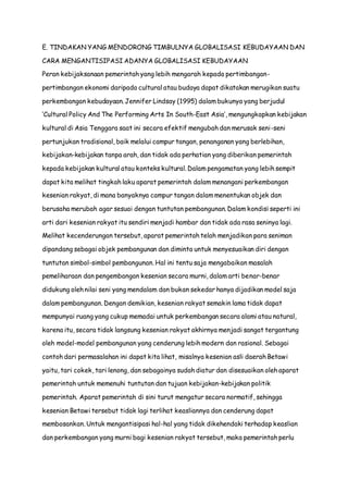 E. TINDAKAN YANG MENDORONG TIMBULNYA GLOBALISASI KEBUDAYAAN DAN
CARA MENGANTISIPASI ADANYA GLOBALISASI KEBUDAYAAN
Peran kebijaksanaan pemerintah yang lebih mengarah kepada pertimbangan-
pertimbangan ekonomi daripada cultural atau budaya dapat dikatakan merugikan suatu
perkembangan kebudayaan. Jennifer Lindsay (1995) dalam bukunya yang berjudul
‘Cultural Policy And The Performing Arts In South-East Asia’, mengungkapkan kebijakan
kultural di Asia Tenggara saat ini secara efektif mengubah dan merusak seni-seni
pertunjukan tradisional, baik melalui campur tangan, penanganan yang berlebihan,
kebijakan-kebijakan tanpa arah, dan tidak ada perhatian yang diberikan pemerintah
kepada kebijakan kultural atau konteks kultural. Dalam pengamatan yang lebih sempit
dapat kita melihat tingkah laku aparat pemerintah dalam menangani perkembangan
kesenian rakyat, di mana banyaknya campur tangan dalam menentukan objek dan
berusaha merubah agar sesuai dengan tuntutan pembangunan. Dalam kondisi seperti ini
arti dari kesenian rakyat itu sendiri menjadi hambar dan tidak ada rasa seninya lagi.
Melihat kecenderungan tersebut, aparat pemerintah telah menjadikan para seniman
dipandang sebagai objek pembangunan dan diminta untuk menyesuaikan diri dengan
tuntutan simbol-simbol pembangunan. Hal ini tentu saja mengabaikan masalah
pemeliharaan dan pengembangan kesenian secara murni, dalam arti benar-benar
didukung oleh nilai seni yang mendalam dan bukan sekedar hanya dijadikan model saja
dalam pembangunan. Dengan demikian, kesenian rakyat semakin lama tidak dapat
mempunyai ruang yang cukup memadai untuk perkembangan secara alami atau natural,
karena itu, secara tidak langsung kesenian rakyat akhirnya menjadi sangat tergantung
oleh model-model pembangunan yang cenderung lebih modern dan rasional. Sebagai
contoh dari permasalahan ini dapat kita lihat, misalnya kesenian asli daerah Betawi
yaitu, tari cokek, tari lenong, dan sebagainya sudah diatur dan disesuaikan oleh aparat
pemerintah untuk memenuhi tuntutan dan tujuan kebijakan-kebijakan politik
pemerintah. Aparat pemerintah di sini turut mengatur secara normatif, sehingga
kesenian Betawi tersebut tidak lagi terlihat keasliannya dan cenderung dapat
membosankan. Untuk mengantisipasi hal-hal yang tidak dikehendaki terhadap keaslian
dan perkembangan yang murni bagi kesenian rakyat tersebut, maka pemerintah perlu
 