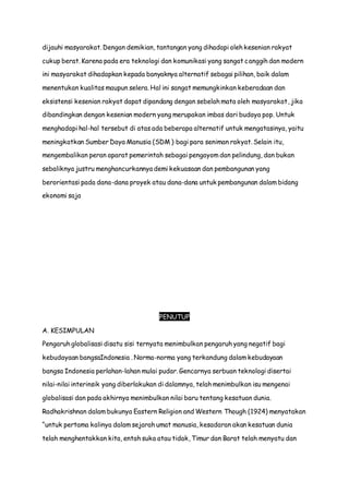 dijauhi masyarakat. Dengan demikian, tantangan yang dihadapi oleh kesenian rakyat
cukup berat. Karena pada era teknologi dan komunikasi yang sangat canggih dan modern
ini masyarakat dihadapkan kepada banyaknya alternatif sebagai pilihan, baik dalam
menentukan kualitas maupun selera. Hal ini sangat memungkinkan keberadaan dan
eksistensi kesenian rakyat dapat dipandang dengan sebelah mata oleh masyarakat, jika
dibandingkan dengan kesenian modern yang merupakan imbas dari budaya pop. Untuk
menghadapi hal-hal tersebut di atas ada beberapa alternatif untuk mengatasinya, yaitu
meningkatkan Sumber Daya Manusia (SDM ) bagi para seniman rakyat. Selain itu,
mengembalikan peran aparat pemerintah sebagai pengayom dan pelindung, dan bukan
sebaliknya justru menghancurkannya demi kekuasaan dan pembangunan yang
berorientasi pada dana-dana proyek atau dana-dana untuk pembangunan dalam bidang
ekonomi saja
PENUTUP
A. KESIMPULAN
Pengaruh globalisasi disatu sisi ternyata menimbulkan pengaruh yang negatif bagi
kebudayaan bangsaIndonesia . Norma-norma yang terkandung dalam kebudayaan
bangsa Indonesia perlahan-lahan mulai pudar. Gencarnya serbuan teknologi disertai
nilai-nilai interinsik yang diberlakukan di dalamnya, telah menimbulkan isu mengenai
globalisasi dan pada akhirnya menimbulkan nilai baru tentang kesatuan dunia.
Radhakrishnan dalam bukunya Eastern Religion and Western Though (1924) menyatakan
“untuk pertama kalinya dalam sejarah umat manusia, kesadaran akan kesatuan dunia
telah menghentakkan kita, entah suka atau tidak, Timur dan Barat telah menyatu dan
 