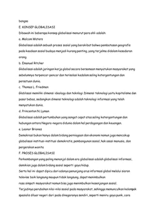 bangsa
E. KONSEP GLOBALISASI
Dibawah ini beberapa konsep globalisasi menurut para ahli adalah:
a. Malcom Waters
Globalisasi adalah sebuah proses sosial yang berakibat bahwa pembatasan geografis
pada keadaan sosial budaya menjadi kurang penting, yang terjelma didalam kesadaran
orang.
b. Emanuel Ritcher
Globalisasi adalah jaringan kerja global secara bersamaan menyatukan masyarakat yang
sebelumnya terpencar-pencar dan terisolasi kedalam saling ketergantungan dan
persatuan dunia.
c. Thomas L. Friedman
Globlisasi memiliki dimensi ideology dan teknlogi. Dimensi teknologi yaitu kapitalisme dan
pasar bebas, sedangkan dimensi teknologi adalah teknologi informasi yang telah
menyatukan dunia.
d. Princenton N. Lyman
Globalisasi adalah pertumbuhan yang sangat cepat atas saling ketergantungan dan
hubungan antara Negara-negara didunia dalam hal perdagangan dan keuangan.
e. Leonor Briones
Demokrasi bukan hanya dalam bidang perniagaan dan ekonomi namun juga mencakup
globalisasi institusi-institusi demokratis, pembangunan sosial, hak asasi manusia, dan
pergerakan wanita
F. PROSES GLOBALISASI
Perkembangan yang paling menonjol dalam era globalisasi adalah globalisasi informasi,
demikian juga dalam bidang sosial seperti gaya hidup.
Serta hal ini dapat dipicu dari adanya penunjang arus informasi global melalui siaran
televise baik langsung maupun tidak langsung, dapat menimbulkan
rasa simpati masyarakat namun bisa juga menimbulkan kesenjangan sosial.
Terjadinya perubahan nilai-nilai sosial pada masyarakat, sehingga memunculkan kelompok
spesialis diluar negeri dari pada dinegaranya sendiri, seperti meniru gaya punk, cara
 