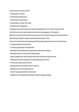 dalam bentuk-bentuk berikut:
a. Globalisasi Produksi
b. Globalisasi pembiayaan
c. Globalisasi tenaga kerja
d. Globalisasi jaringan informasi
e. Globalisasi Perdagangan
Thompson mencatat bahwa kaum globalis mengklaim saat ini telah terjadi sebuah
intensifikasi secara cepat dalam investasi dan perdagangan internasional.
Misalnya, secara nyata perekonomian nasional telah menjadi bagian dari perekonomian
global yang ditengarai dengan adanya kekuatan pasar dunia.
Dibawah ini ada beberapa kebijakan dan keburukan globalisasi ekonomi, diantaranya:
a. kebijakan globalisasi ekonomi
· Produksi global dapat ditingkatkan
· Meningkatkan kemakmuran masyarakat dalam suatu Negara
· Meluaskan pasar untuk produk dalam negeri
· Dapat memperoleh lebih banyak modal dan teknologi yang lebih baik
· Menyediakan dana tambahan untuk pembangunan ekonomi
b. keburukan globalisasi ekonomi
· Menghambat pertumbuhan sektor industri
· Memperburuk neraca pembayaran
· Sektor keuangan semakin tidak stabil
· memperburuk prospek pertumbuhan ekonomi jangka panjang
 