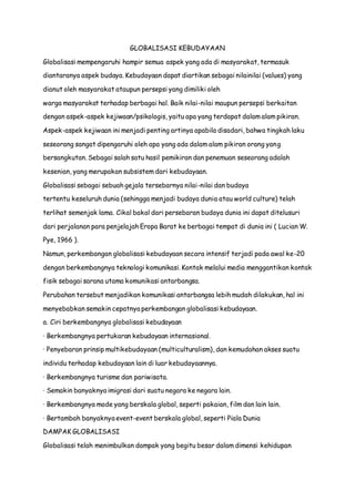 GLOBALISASI KEBUDAYAAN
Globalisasi mempengaruhi hampir semua aspek yang ada di masyarakat, termasuk
diantaranya aspek budaya. Kebudayaan dapat diartikan sebagai nilainilai (values) yang
dianut oleh masyarakat ataupun persepsi yang dimiliki oleh
warga masyarakat terhadap berbagai hal. Baik nilai-nilai maupun persepsi berkaitan
dengan aspek-aspek kejiwaan/psikologis, yaitu apa yang terdapat dalam alam pikiran.
Aspek-aspek kejiwaan ini menjadi penting artinya apabila disadari, bahwa tingkah laku
seseorang sangat dipengaruhi oleh apa yang ada dalam alam pikiran orang yang
bersangkutan. Sebagai salah satu hasil pemikiran dan penemuan seseorang adalah
kesenian, yang merupakan subsistem dari kebudayaan.
Globalisasi sebagai sebuah gejala tersebarnya nilai-nilai dan budaya
tertentu keseluruh dunia (sehingga menjadi budaya dunia atau world culture) telah
terlihat semenjak lama. Cikal bakal dari persebaran budaya dunia ini dapat ditelusuri
dari perjalanan para penjelajah Eropa Barat ke berbagai tempat di dunia ini ( Lucian W.
Pye, 1966 ).
Namun, perkembangan globalisasi kebudayaan secara intensif terjadi pada awal ke-20
dengan berkembangnya teknologi komunikasi. Kontak melalui media menggantikan kontak
fisik sebagai sarana utama komunikasi antarbangsa.
Perubahan tersebut menjadikan komunikasi antarbangsa lebih mudah dilakukan, hal ini
menyebabkan semakin cepatnya perkembangan globalisasi kebudayaan.
a. Ciri berkembangnya globalisasi kebudayaan
· Berkembangnya pertukaran kebudayaan internasional.
· Penyebaran prinsip multikebudayaan (multiculturalism), dan kemudahan akses suatu
individu terhadap kebudayaan lain di luar kebudayaannya.
· Berkembangnya turisme dan pariwisata.
· Semakin banyaknya imigrasi dari suatu negara ke negara lain.
· Berkembangnya mode yang berskala global, seperti pakaian, film dan lain lain.
· Bertambah banyaknya event-event berskala global, seperti Piala Dunia
DAMPAK GLOBALISASI
Globalisasi telah menimbulkan dampak yang begitu besar dalam dimensi kehidupan
 