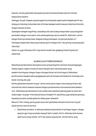 manusia, karena globalisasi merupakan proses internasionalisasi seluruh tatanan
masyarakan modern.
Sehingga terjadi dampak yang beragam terutama pada aspek sosial dampak positif nya
kemajuan teknologi komunikasi dan informasi mempermudah manusia dalam berinteraksi
dengan manusia lainnya.
Sedangkan dampak negatifnya, banyaknya nilai dan budaya masyarakat yang mengalami
perubahan dengan cara meniru atau menerapkannya secara selektif, salah satu contoh
dengan hadirnya modernisasi disegala bidang kehidupan, terjadi perubahan ciri
kehidupan masyarakat desa yang tadinya syarat dengan nilai-nilai gotong royong menjadi
individual.
Selain itu juga timbulnya sifat ingin serba mudah dan gampang (instant) pada diri
seseorang.
GLOBALISASI POREKONOMIAN
Globalisasi perekonomian merupakan suatu proses kegiatan ekonomi dan perdagangan,
dimana negara-negara di seluruh dunia menjadi satu kekuatan pasar yang
semakin terintegrasi dengan tanpa rintangan batas teritorial negara. Globalisasi
perekonomian mengharuskan penghapusan seluruh batasan dan hambatan terhadap arus
modal, barang dan jasa.
Ketika globalisasi ekonomi terjadi, batas-batas suatu negara akan menjadi kabur dan
keterkaitan antara ekonomi nasional dengan perekonomian internasional akan semakin
erat. Globalisasi perekonomian di satu pihak akan membuka peluang pasar produk dari
dalam negeri ke pasar internasional secara kompetitif, sebaliknya juga membuka peluang
masuknya produk-produk global ke dalam pasar domestik.
Menurut Tanri Abeng, perwujudan nyata dari globalisasi ekonomi antara lain terjadi
dalam bentuk-bentuk berikut:
 Globalisasi produksi, di mana perusahaan berproduksi di berbagai negara, dengan
sasaran agar biaya produksi menajdi lebih rendah. Hal ini dilakukan baik karena
upah buruh yang rendah, tarif bea masuk yang murah, infrastruktur yang
 