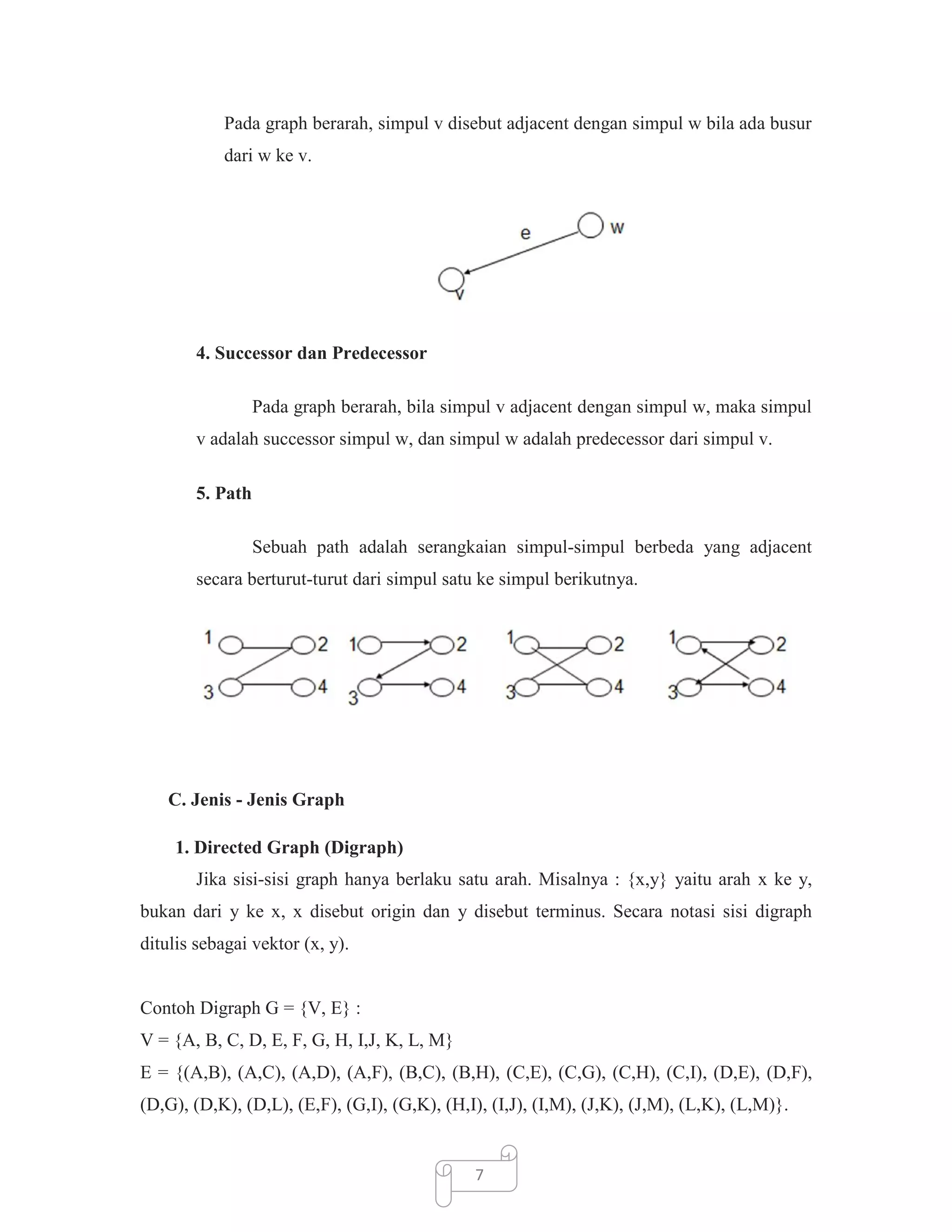 Pada graph berarah, simpul v disebut adjacent dengan simpul w bila ada busur
dari w ke v.

4. Successor dan Predecessor
Pada graph berarah, bila simpul v adjacent dengan simpul w, maka simpul
v adalah successor simpul w, dan simpul w adalah predecessor dari simpul v.
5. Path
Sebuah path adalah serangkaian simpul-simpul berbeda yang adjacent
secara berturut-turut dari simpul satu ke simpul berikutnya.

C. Jenis - Jenis Graph
1. Directed Graph (Digraph)
Jika sisi-sisi graph hanya berlaku satu arah. Misalnya : {x,y} yaitu arah x ke y,
bukan dari y ke x, x disebut origin dan y disebut terminus. Secara notasi sisi digraph
ditulis sebagai vektor (x, y).

Contoh Digraph G = {V, E} :
V = {A, B, C, D, E, F, G, H, I,J, K, L, M}
E = {(A,B), (A,C), (A,D), (A,F), (B,C), (B,H), (C,E), (C,G), (C,H), (C,I), (D,E), (D,F),
(D,G), (D,K), (D,L), (E,F), (G,I), (G,K), (H,I), (I,J), (I,M), (J,K), (J,M), (L,K), (L,M)}.

7

 