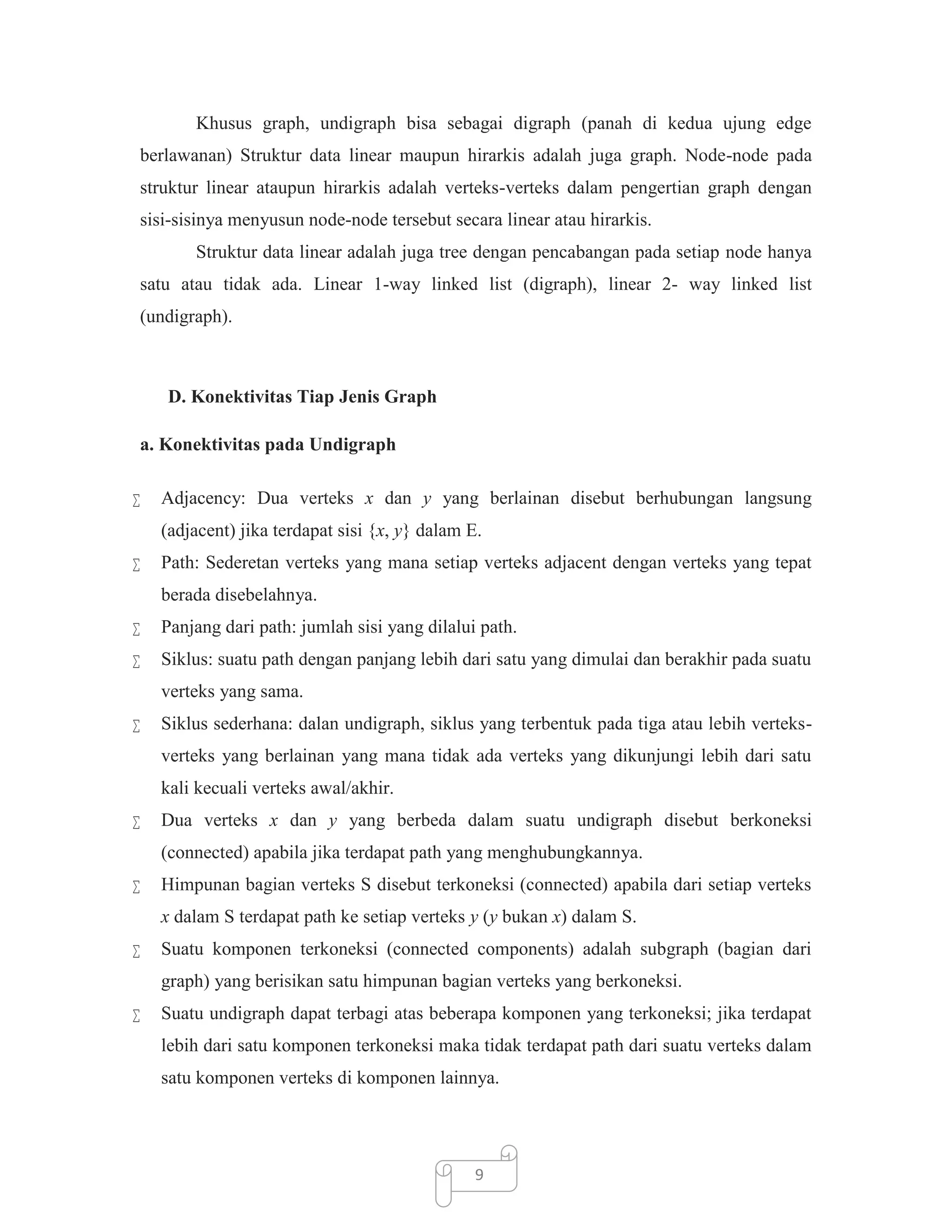 Khusus graph, undigraph bisa sebagai digraph (panah di kedua ujung edge
berlawanan) Struktur data linear maupun hirarkis adalah juga graph. Node-node pada
struktur linear ataupun hirarkis adalah verteks-verteks dalam pengertian graph dengan
sisi-sisinya menyusun node-node tersebut secara linear atau hirarkis.
Struktur data linear adalah juga tree dengan pencabangan pada setiap node hanya
satu atau tidak ada. Linear 1-way linked list (digraph), linear 2- way linked list
(undigraph).

D. Konektivitas Tiap Jenis Graph
a. Konektivitas pada Undigraph


Adjacency: Dua verteks x dan y yang berlainan disebut berhubungan langsung
(adjacent) jika terdapat sisi {x, y} dalam E.



Path: Sederetan verteks yang mana setiap verteks adjacent dengan verteks yang tepat
berada disebelahnya.



Panjang dari path: jumlah sisi yang dilalui path.



Siklus: suatu path dengan panjang lebih dari satu yang dimulai dan berakhir pada suatu
verteks yang sama.



Siklus sederhana: dalan undigraph, siklus yang terbentuk pada tiga atau lebih verteksverteks yang berlainan yang mana tidak ada verteks yang dikunjungi lebih dari satu
kali kecuali verteks awal/akhir.



Dua verteks x dan y yang berbeda dalam suatu undigraph disebut berkoneksi
(connected) apabila jika terdapat path yang menghubungkannya.



Himpunan bagian verteks S disebut terkoneksi (connected) apabila dari setiap verteks
x dalam S terdapat path ke setiap verteks y (y bukan x) dalam S.



Suatu komponen terkoneksi (connected components) adalah subgraph (bagian dari
graph) yang berisikan satu himpunan bagian verteks yang berkoneksi.



Suatu undigraph dapat terbagi atas beberapa komponen yang terkoneksi; jika terdapat
lebih dari satu komponen terkoneksi maka tidak terdapat path dari suatu verteks dalam
satu komponen verteks di komponen lainnya.

9

 