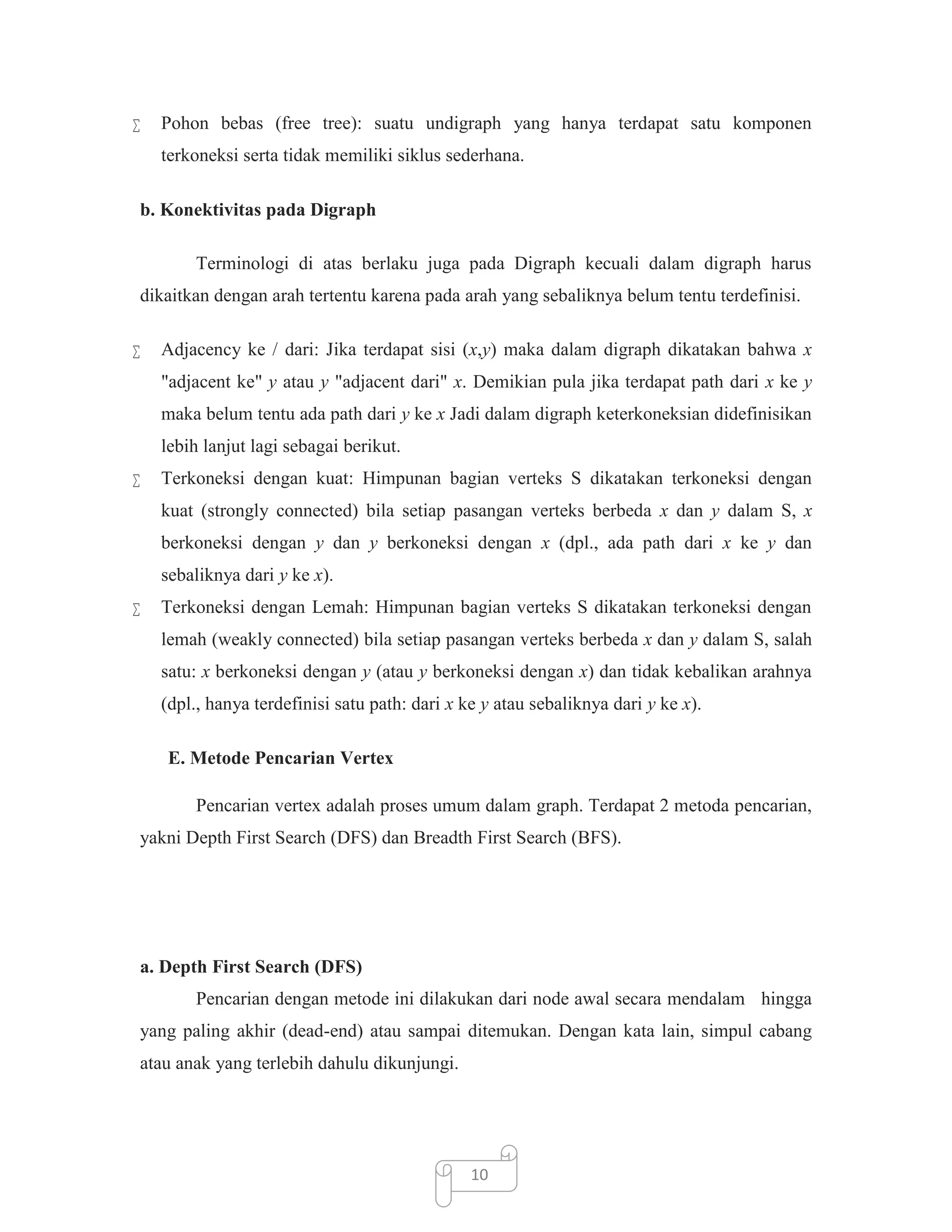 

Pohon bebas (free tree): suatu undigraph yang hanya terdapat satu komponen
terkoneksi serta tidak memiliki siklus sederhana.

b. Konektivitas pada Digraph
Terminologi di atas berlaku juga pada Digraph kecuali dalam digraph harus
dikaitkan dengan arah tertentu karena pada arah yang sebaliknya belum tentu terdefinisi.


Adjacency ke / dari: Jika terdapat sisi (x,y) maka dalam digraph dikatakan bahwa x
"adjacent ke" y atau y "adjacent dari" x. Demikian pula jika terdapat path dari x ke y
maka belum tentu ada path dari y ke x Jadi dalam digraph keterkoneksian didefinisikan
lebih lanjut lagi sebagai berikut.



Terkoneksi dengan kuat: Himpunan bagian verteks S dikatakan terkoneksi dengan
kuat (strongly connected) bila setiap pasangan verteks berbeda x dan y dalam S, x
berkoneksi dengan y dan y berkoneksi dengan x (dpl., ada path dari x ke y dan
sebaliknya dari y ke x).



Terkoneksi dengan Lemah: Himpunan bagian verteks S dikatakan terkoneksi dengan
lemah (weakly connected) bila setiap pasangan verteks berbeda x dan y dalam S, salah
satu: x berkoneksi dengan y (atau y berkoneksi dengan x) dan tidak kebalikan arahnya
(dpl., hanya terdefinisi satu path: dari x ke y atau sebaliknya dari y ke x).
E. Metode Pencarian Vertex
Pencarian vertex adalah proses umum dalam graph. Terdapat 2 metoda pencarian,

yakni Depth First Search (DFS) dan Breadth First Search (BFS).

a. Depth First Search (DFS)
Pencarian dengan metode ini dilakukan dari node awal secara mendalam hingga
yang paling akhir (dead-end) atau sampai ditemukan. Dengan kata lain, simpul cabang
atau anak yang terlebih dahulu dikunjungi.

10

 