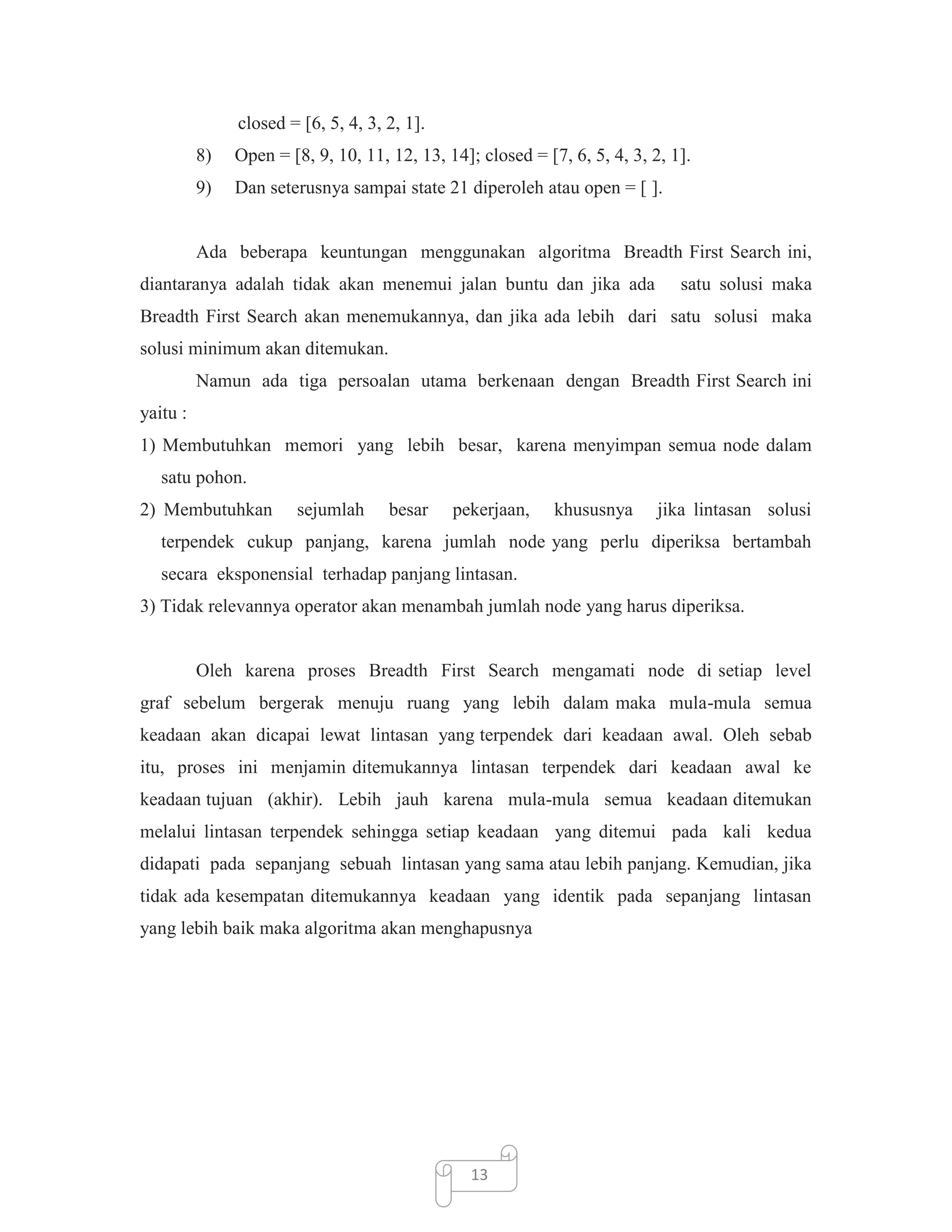 closed = [6, 5, 4, 3, 2, 1].
8)

Open = [8, 9, 10, 11, 12, 13, 14]; closed = [7, 6, 5, 4, 3, 2, 1].

9)

Dan seterusnya sampai state 21 diperoleh atau open = [ ].

Ada beberapa keuntungan menggunakan algoritma Breadth First Search ini,
diantaranya adalah tidak akan menemui jalan buntu dan jika ada

satu solusi maka

Breadth First Search akan menemukannya, dan jika ada lebih dari satu solusi maka
solusi minimum akan ditemukan.
Namun ada tiga persoalan utama berkenaan dengan Breadth First Search ini
yaitu :
1) Membutuhkan memori yang lebih besar, karena menyimpan semua node dalam
satu pohon.
2) Membutuhkan

sejumlah

besar

pekerjaan,

khususnya

jika lintasan solusi

terpendek cukup panjang, karena jumlah node yang perlu diperiksa bertambah
secara eksponensial terhadap panjang lintasan.
3) Tidak relevannya operator akan menambah jumlah node yang harus diperiksa.

Oleh karena proses Breadth First Search mengamati node di setiap level
graf sebelum bergerak menuju ruang yang lebih dalam maka mula-mula semua
keadaan akan dicapai lewat lintasan yang terpendek dari keadaan awal. Oleh sebab
itu, proses ini menjamin ditemukannya lintasan terpendek dari keadaan awal ke
keadaan tujuan (akhir). Lebih jauh karena mula-mula semua keadaan ditemukan
melalui lintasan terpendek sehingga setiap keadaan yang ditemui pada kali kedua
didapati pada sepanjang sebuah lintasan yang sama atau lebih panjang. Kemudian, jika
tidak ada kesempatan ditemukannya keadaan yang identik pada sepanjang lintasan
yang lebih baik maka algoritma akan menghapusnya

13

 