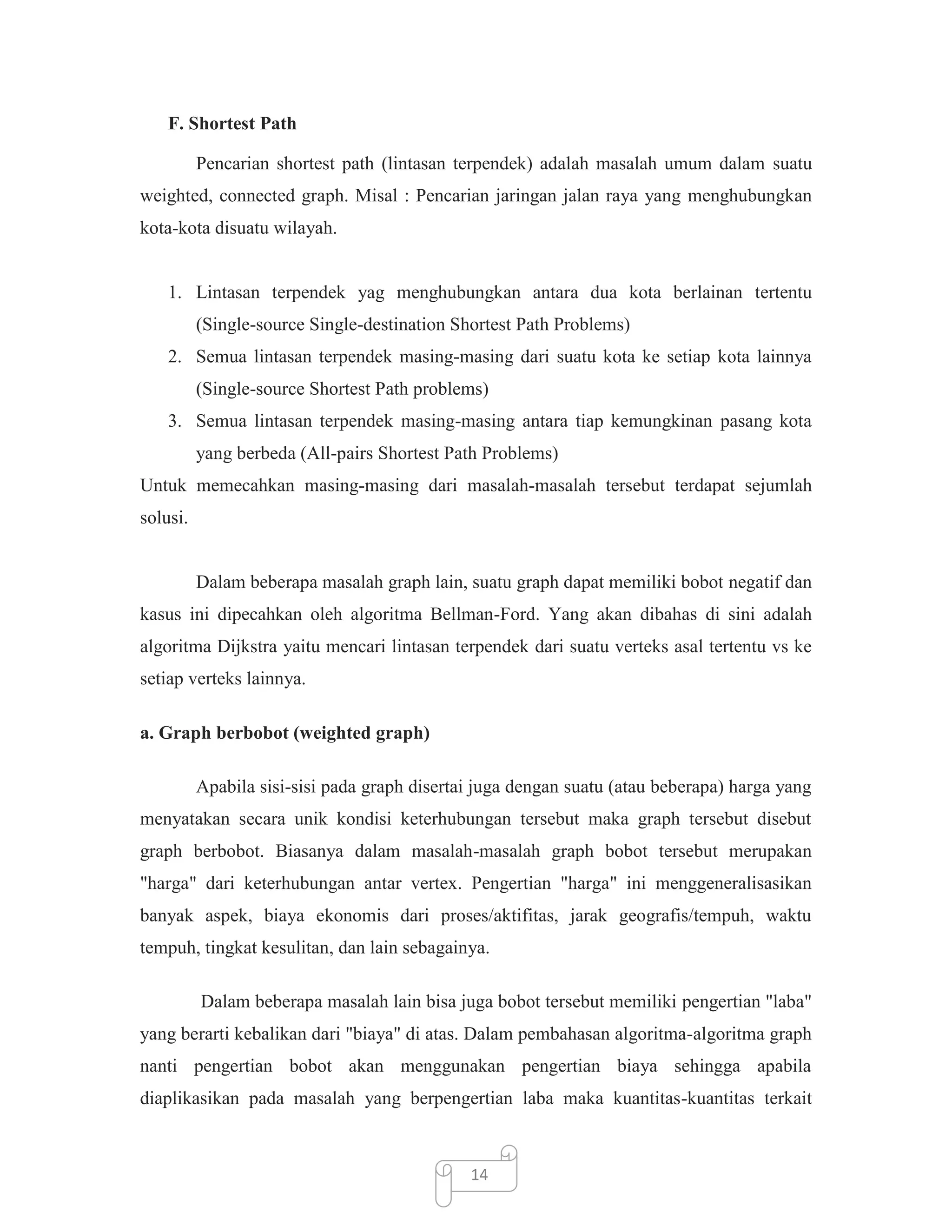 F. Shortest Path
Pencarian shortest path (lintasan terpendek) adalah masalah umum dalam suatu
weighted, connected graph. Misal : Pencarian jaringan jalan raya yang menghubungkan
kota-kota disuatu wilayah.

1. Lintasan terpendek yag menghubungkan antara dua kota berlainan tertentu
(Single-source Single-destination Shortest Path Problems)
2. Semua lintasan terpendek masing-masing dari suatu kota ke setiap kota lainnya
(Single-source Shortest Path problems)
3. Semua lintasan terpendek masing-masing antara tiap kemungkinan pasang kota
yang berbeda (All-pairs Shortest Path Problems)
Untuk memecahkan masing-masing dari masalah-masalah tersebut terdapat sejumlah
solusi.

Dalam beberapa masalah graph lain, suatu graph dapat memiliki bobot negatif dan
kasus ini dipecahkan oleh algoritma Bellman-Ford. Yang akan dibahas di sini adalah
algoritma Dijkstra yaitu mencari lintasan terpendek dari suatu verteks asal tertentu vs ke
setiap verteks lainnya.
a. Graph berbobot (weighted graph)
Apabila sisi-sisi pada graph disertai juga dengan suatu (atau beberapa) harga yang
menyatakan secara unik kondisi keterhubungan tersebut maka graph tersebut disebut
graph berbobot. Biasanya dalam masalah-masalah graph bobot tersebut merupakan
"harga" dari keterhubungan antar vertex. Pengertian "harga" ini menggeneralisasikan
banyak aspek, biaya ekonomis dari proses/aktifitas, jarak geografis/tempuh, waktu
tempuh, tingkat kesulitan, dan lain sebagainya.
Dalam beberapa masalah lain bisa juga bobot tersebut memiliki pengertian "laba"
yang berarti kebalikan dari "biaya" di atas. Dalam pembahasan algoritma-algoritma graph
nanti pengertian bobot akan menggunakan pengertian biaya sehingga apabila
diaplikasikan pada masalah yang berpengertian laba maka kuantitas-kuantitas terkait

14

 