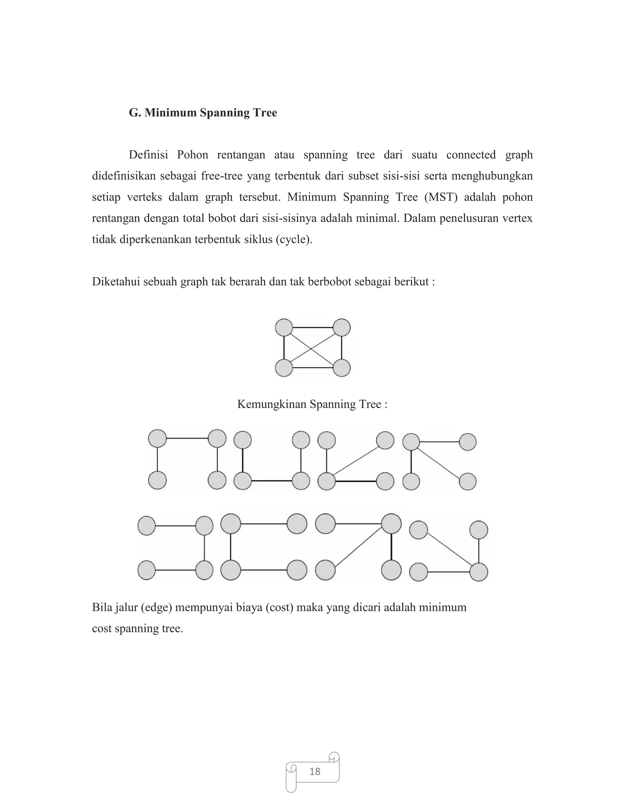 G. Minimum Spanning Tree

Definisi Pohon rentangan atau spanning tree dari suatu connected graph
didefinisikan sebagai free-tree yang terbentuk dari subset sisi-sisi serta menghubungkan
setiap verteks dalam graph tersebut. Minimum Spanning Tree (MST) adalah pohon
rentangan dengan total bobot dari sisi-sisinya adalah minimal. Dalam penelusuran vertex
tidak diperkenankan terbentuk siklus (cycle).

Diketahui sebuah graph tak berarah dan tak berbobot sebagai berikut :

Kemungkinan Spanning Tree :

Bila jalur (edge) mempunyai biaya (cost) maka yang dicari adalah minimum
cost spanning tree.

18

 