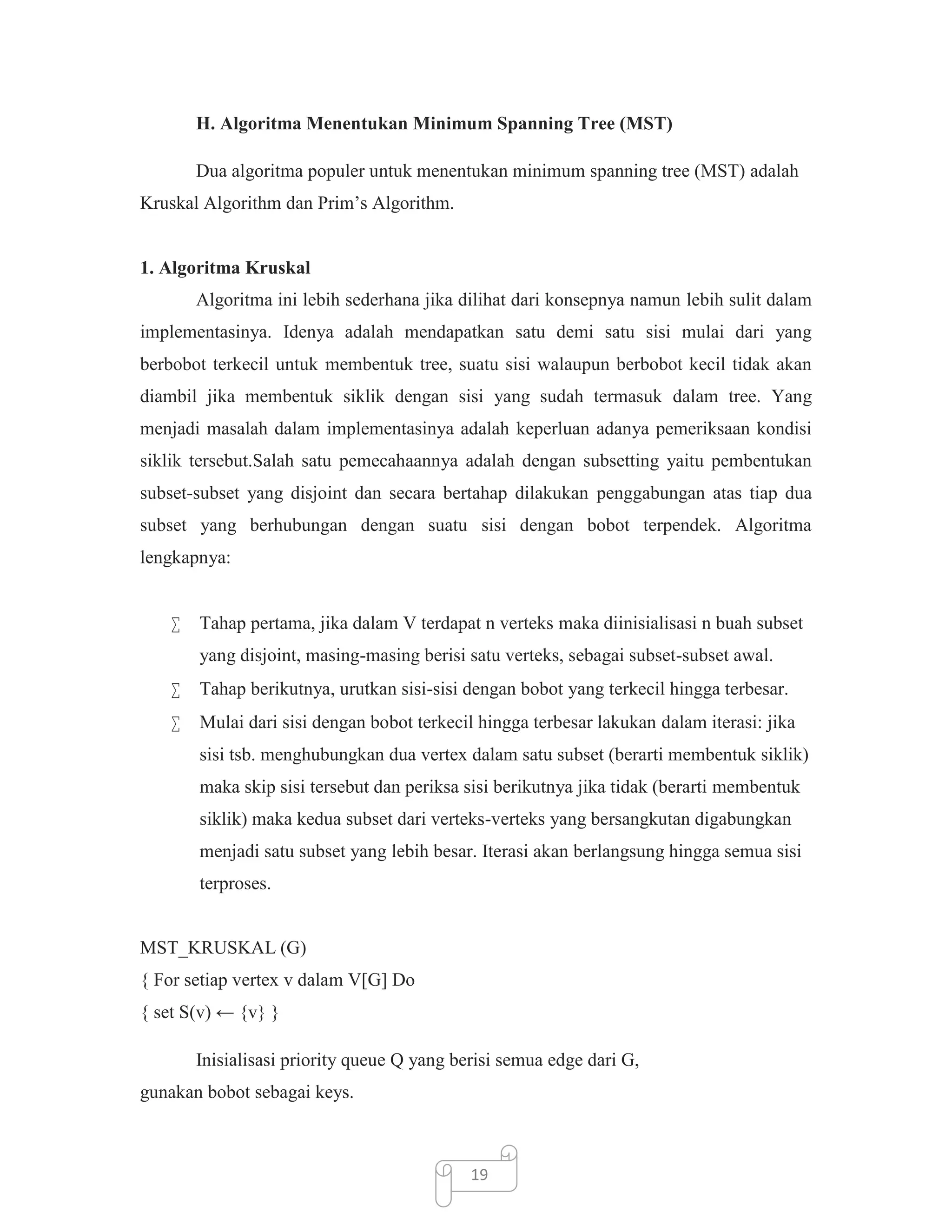 H. Algoritma Menentukan Minimum Spanning Tree (MST)
Dua algoritma populer untuk menentukan minimum spanning tree (MST) adalah
Kruskal Algorithm dan Prim’s Algorithm.

1. Algoritma Kruskal
Algoritma ini lebih sederhana jika dilihat dari konsepnya namun lebih sulit dalam
implementasinya. Idenya adalah mendapatkan satu demi satu sisi mulai dari yang
berbobot terkecil untuk membentuk tree, suatu sisi walaupun berbobot kecil tidak akan
diambil jika membentuk siklik dengan sisi yang sudah termasuk dalam tree. Yang
menjadi masalah dalam implementasinya adalah keperluan adanya pemeriksaan kondisi
siklik tersebut.Salah satu pemecahaannya adalah dengan subsetting yaitu pembentukan
subset-subset yang disjoint dan secara bertahap dilakukan penggabungan atas tiap dua
subset yang berhubungan dengan suatu sisi dengan bobot terpendek. Algoritma
lengkapnya:


Tahap pertama, jika dalam V terdapat n verteks maka diinisialisasi n buah subset
yang disjoint, masing-masing berisi satu verteks, sebagai subset-subset awal.



Tahap berikutnya, urutkan sisi-sisi dengan bobot yang terkecil hingga terbesar.



Mulai dari sisi dengan bobot terkecil hingga terbesar lakukan dalam iterasi: jika
sisi tsb. menghubungkan dua vertex dalam satu subset (berarti membentuk siklik)
maka skip sisi tersebut dan periksa sisi berikutnya jika tidak (berarti membentuk
siklik) maka kedua subset dari verteks-verteks yang bersangkutan digabungkan
menjadi satu subset yang lebih besar. Iterasi akan berlangsung hingga semua sisi
terproses.

MST_KRUSKAL (G)
{ For setiap vertex v dalam V[G] Do
{ set S(v) ← {v} }
Inisialisasi priority queue Q yang berisi semua edge dari G,
gunakan bobot sebagai keys.

19

 