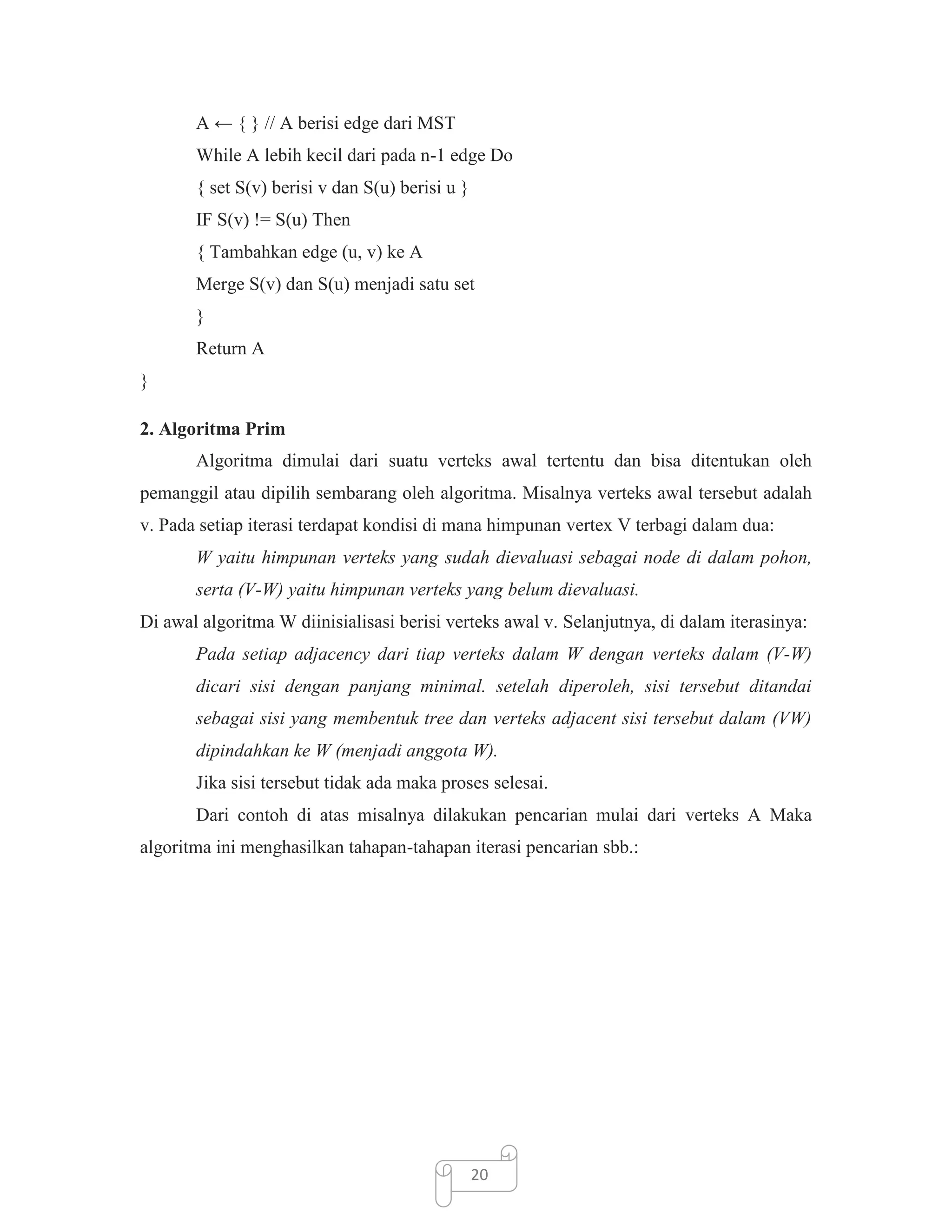 A ← { } // A berisi edge dari MST
While A lebih kecil dari pada n-1 edge Do
{ set S(v) berisi v dan S(u) berisi u }
IF S(v) != S(u) Then
{ Tambahkan edge (u, v) ke A
Merge S(v) dan S(u) menjadi satu set
}
Return A
}
2. Algoritma Prim
Algoritma dimulai dari suatu verteks awal tertentu dan bisa ditentukan oleh
pemanggil atau dipilih sembarang oleh algoritma. Misalnya verteks awal tersebut adalah
v. Pada setiap iterasi terdapat kondisi di mana himpunan vertex V terbagi dalam dua:
W yaitu himpunan verteks yang sudah dievaluasi sebagai node di dalam pohon,
serta (V-W) yaitu himpunan verteks yang belum dievaluasi.
Di awal algoritma W diinisialisasi berisi verteks awal v. Selanjutnya, di dalam iterasinya:
Pada setiap adjacency dari tiap verteks dalam W dengan verteks dalam (V-W)
dicari sisi dengan panjang minimal. setelah diperoleh, sisi tersebut ditandai
sebagai sisi yang membentuk tree dan verteks adjacent sisi tersebut dalam (VW)
dipindahkan ke W (menjadi anggota W).
Jika sisi tersebut tidak ada maka proses selesai.
Dari contoh di atas misalnya dilakukan pencarian mulai dari verteks A Maka
algoritma ini menghasilkan tahapan-tahapan iterasi pencarian sbb.:

20

 