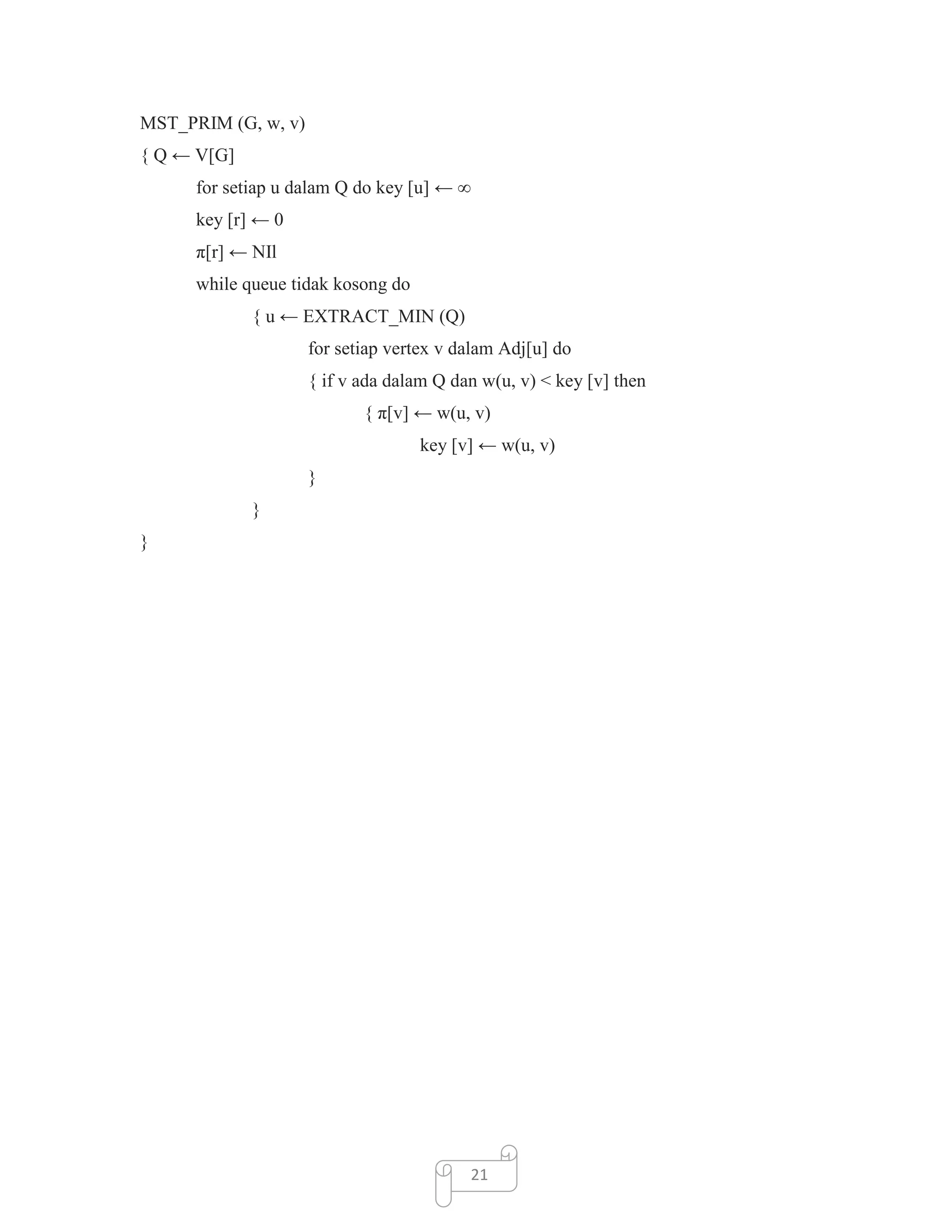 MST_PRIM (G, w, v)
{ Q ← V[G]
for setiap u dalam Q do key [u] ← ∞
key [r] ← 0
π[r] ← NIl
while queue tidak kosong do
{ u ← EXTRACT_MIN (Q)
for setiap vertex v dalam Adj[u] do
{ if v ada dalam Q dan w(u, v) < key [v] then
{ π[v] ← w(u, v)
key [v] ← w(u, v)
}
}
}

21

 